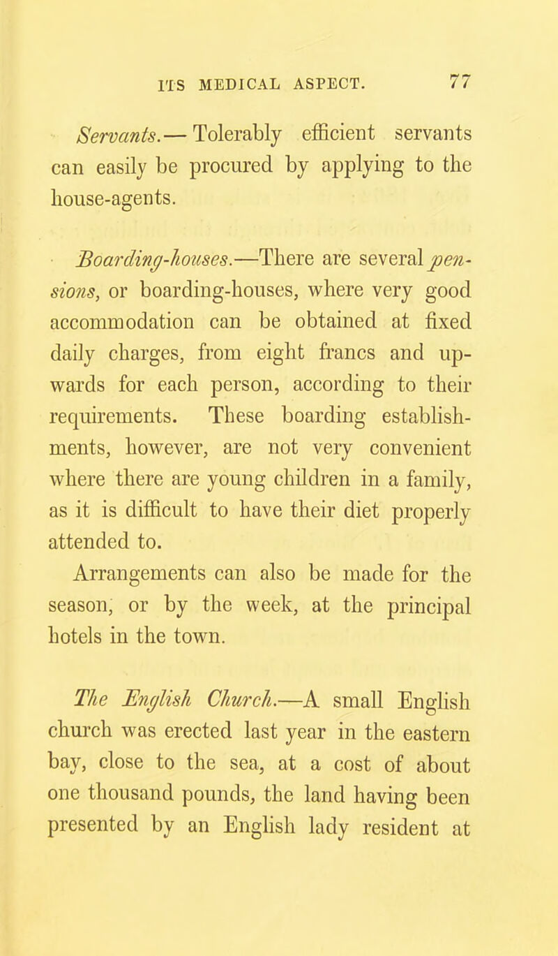 Servants.— Tolerably eificient servants can easily be procured by applying to the house-agents. Boarding-houses.—There are several joe^- sions, or boarding-houses, vy^here very good accommodation can be obtained at fixed daily charges, from eight francs and up- w^ards for each person, according to their requirements. These boarding establish- ments, hoM^ever, are not very convenient where there are young children in a family, as it is difficult to have their diet properly attended to. Arrangements can also be made for the season, or by the week, at the principal hotels in the town. The English Church.—A small EngHsh church was erected last year in the eastern bay, close to the sea, at a cost of about one thousand pounds, the land having been presented by an Enghsh lady resident at