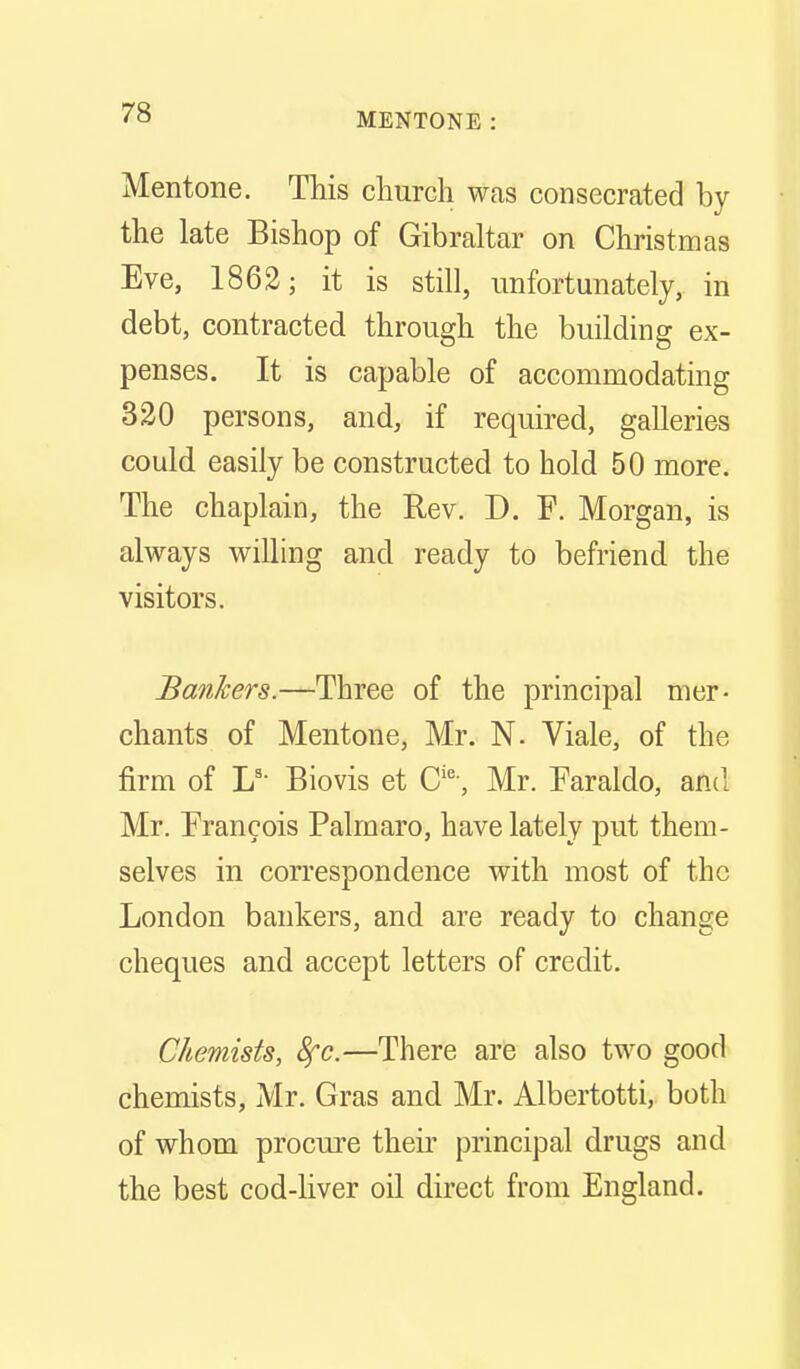 Mentone. This church was consecrated by the late Bishop of Gibraltar on Christmas Eve, 1862; it is still, unfortunately, in debt, contracted through the building ex- penses. It is capable of accommodating 330 persons, and, if required, galleries could easily be constructed to hold 50 more. The chaplain, the Rev. D. F. Morgan, is always willing and ready to befriend the visitors. Bankers.—Three of the principal mer- chants of Mentone, Mr. N. Viale, of the firm of L'- Biovis et C'^-, Mr. Faraldo, and Mr. Francois Palmaro, have lately put them- selves in correspondence with most of the London bankers, and are ready to change cheques and accept letters of credit. Chemists, 8fc.—There are also two good chemists, Mr. Gras and Mr. Albertotti, both of whom procure their principal drugs and the best cod-liver oil direct from England.