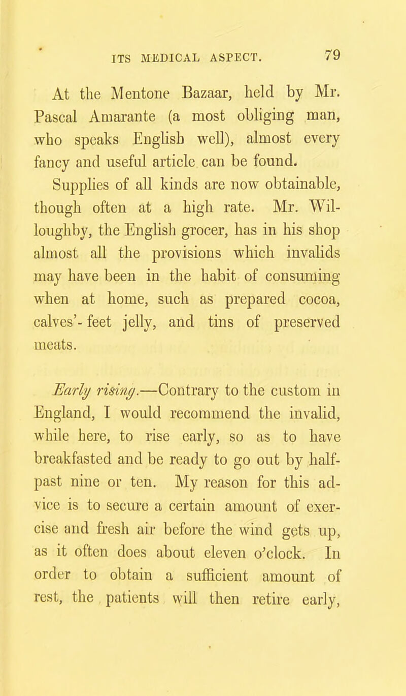 At the Mentone Bazaar, held by Mr. Pascal Amarante (a most obliging man, who speaks English well), almost every fancy and useful article can be found. Supphes of all kinds are now obtainable, though often at a high rate. Mr. Wil- loughby, the English grocer, has in his shop almost all the provisions which invalids may have been in the habit of consuming when at home, such as prepared cocoa, calves'- feet jelly, and tins of preserved meats. JEarly rising.—Contrary to the custom in England, I would recommend the invalid, while here, to rise early, so as to have breakfasted and be ready to go out by half- past nine or ten. My reason for this ad- vice is to secure a certain amount of exer- cise and fresh air before the wind gets up, as it often does about eleven o'clock. In order to obtain a sufficient amount of rest, the patients will then retire early.