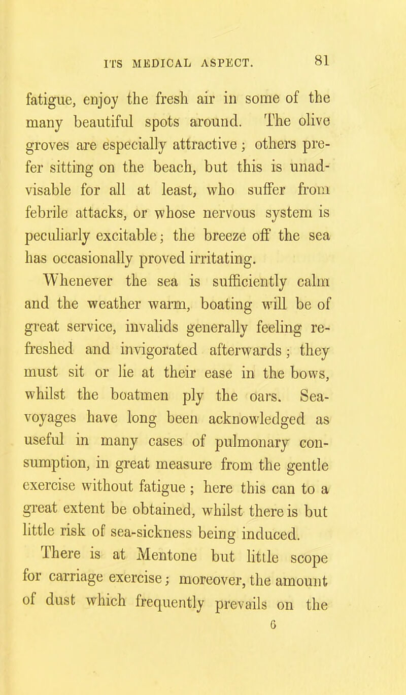 fatigue, enjoy the fresh air in some of the many beautiful spots around. The olive groves are especially attractive ; others pre- fer sitting on the beach, but this is unad- visable for all at least, who suffer from febrile attacks, or whose nervous system is pecuharly excitable; the breeze ofP the sea has occasionally proved irritating. Whenever the sea is sufficiently calm and the weather warm, boating will be of great service, invalids generally feeling re- freshed and invigorated afterwards; they must sit or lie at their ease in the bows, whilst the boatmen ply the oars. Sea- voyages have long been acknowledged as useful in many cases of pulmonary con- sumption, in great measure from the gentle exercise without fatigue ; here this can to a great extent be obtained, whilst there is but little risk of sea-sickness being induced. There is at Mentone but little scope for carriage exercise; moreover, the amount of dust which frequently prevails on the 6