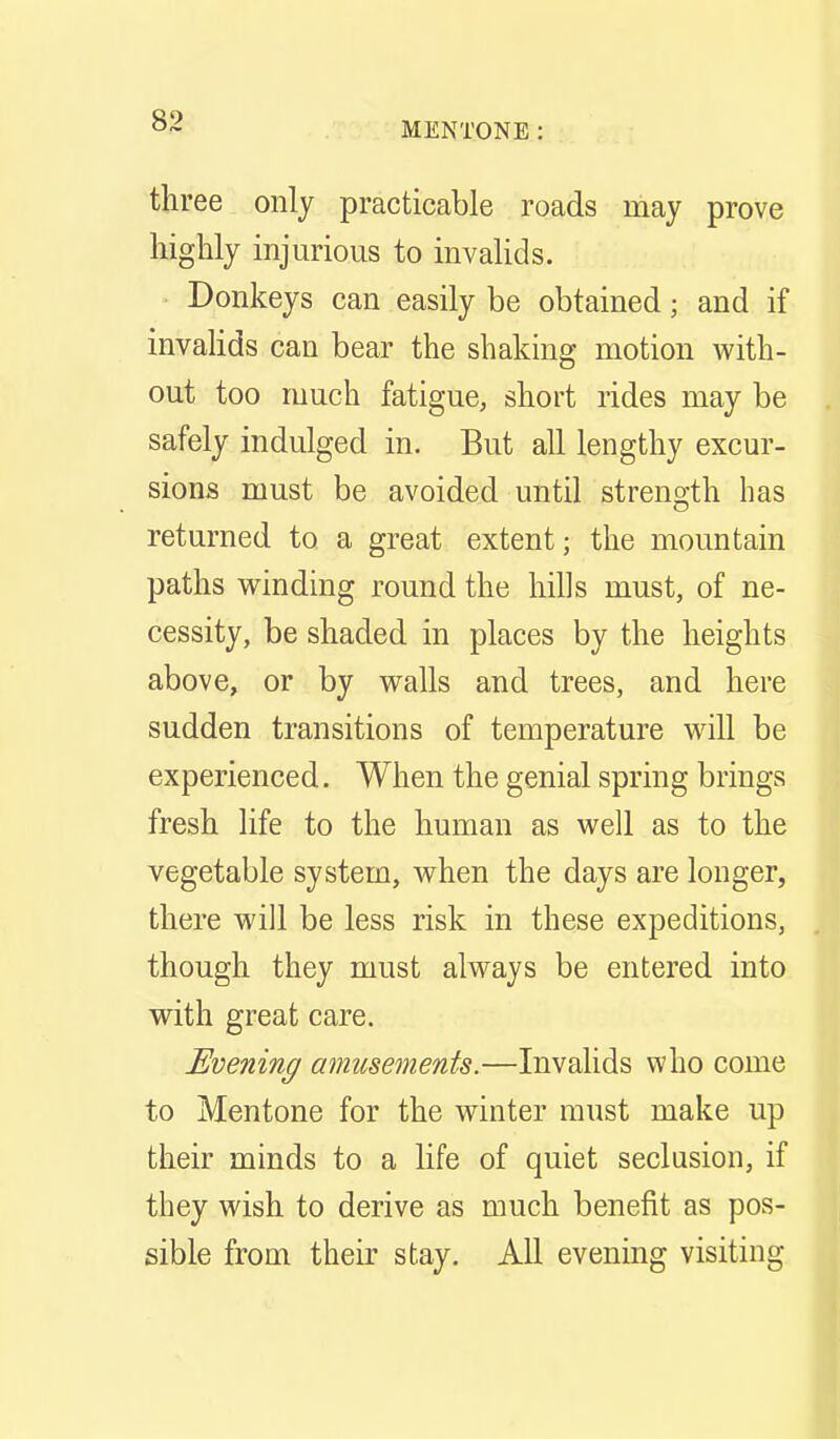 83 three only practicable roads may prove highly injurious to invalids. Donkeys can easily be obtained; and if invaHds can bear the shaking motion with- out too much fatigue, short rides may be safely indulged in. But all lengthy excur- sions must be avoided until strength has returned to a great extent; the mountain paths winding round the hills must, of ne- cessity, be shaded in places by the heights above, or by walls and trees, and here sudden transitions of temperature will be experienced. When the genial spring brings fresh life to the human as well as to the vegetable system, when the days are longer, there will be less risk in these expeditions, though they must always be entered into with great care. Evening amusements.—Invalids who come to Mentone for the winter must make up their minds to a life of quiet seclusion, if they wish to derive as much benefit as pos- sible from their stay. All evening visiting