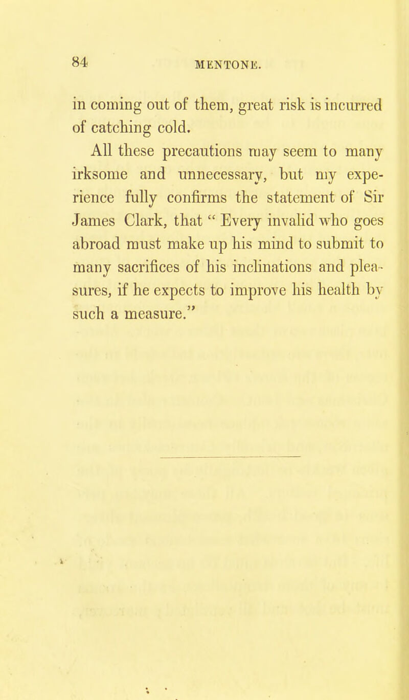 in coming out of them, great risk is incurred of catching cold. All these precautions may seem to many irksome and unnecessary, but my expe- rience fully confirms the statement of Sir James Clark, that  Every invaHd who goes abroad must make up his mind to submit to many sacrifices of his inclinations and plea - sures, if he expects to improve his health by such a measure.