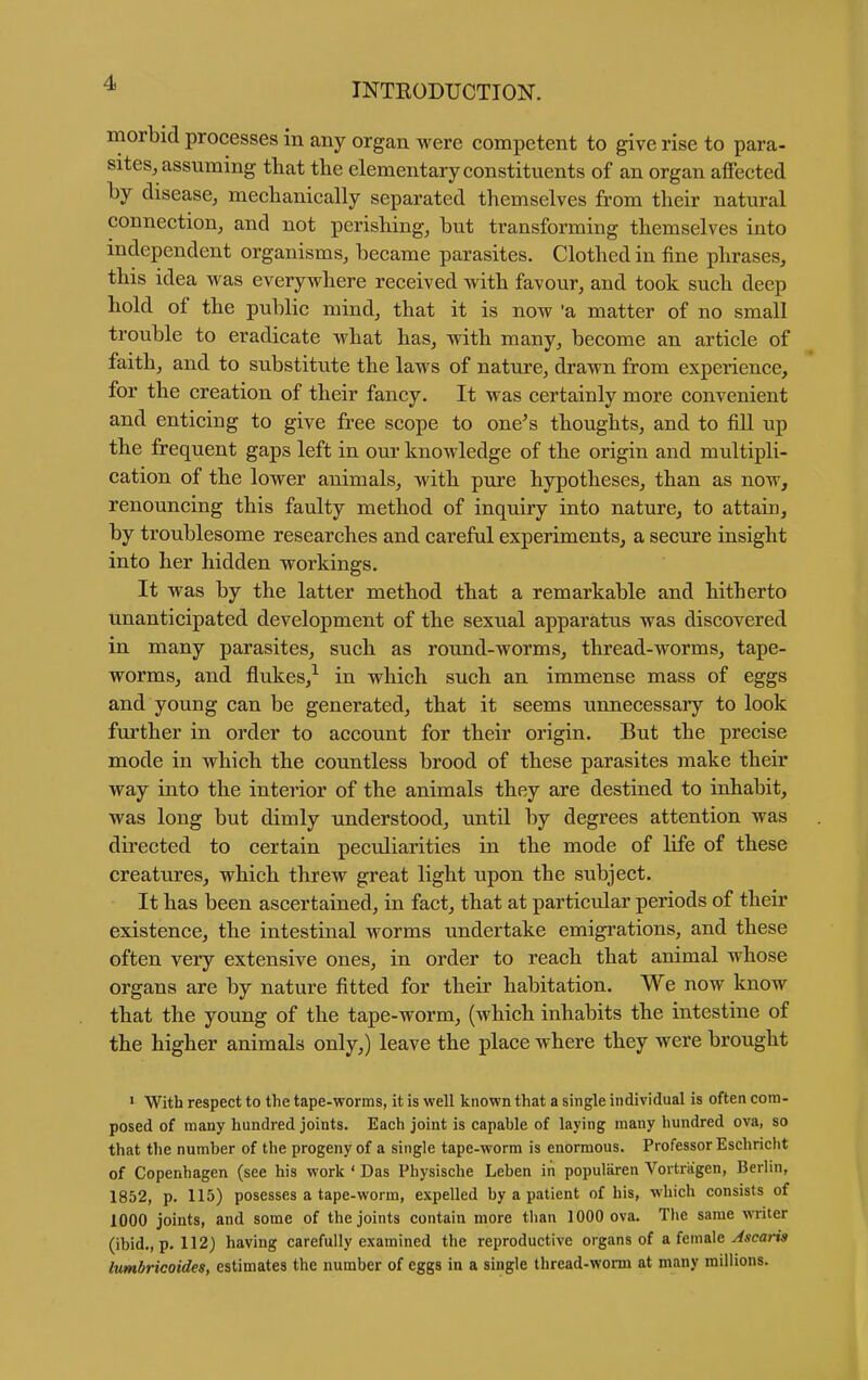 morbid processes in any organ were competent to give rise to para- sites, assuming that the elementary constituents of an organ affected by disease, mechanically separated themselves from their natural connection, and not perishing, but transforming themselves into independent organisms, became parasites. Clothed in fine phrases, this idea was everywhere received with favour, and took such deep hold of the public mind, that it is now 'a matter of no small trouble to eradicate what has, with many, become an article of faith, and to substitute the laws of nature, drawn from experience, for the creation of their fancy. It was certainly more convenient and enticing to give free scope to one's thoughts, and to fill up the frequent gaps left in our knowledge of the origin and multipli- cation of the lower animals, with pure hypotheses, than as now, renouncing this faulty method of inquiry into nature, to attain, by troublesome researches and careful experiments, a secure insight into her hidden workings. It was by the latter method that a remarkable and hitherto unanticipated development of the sexual apparatus was discovered in many parasites, such as round-worms, thread-worms, tape- worms, and flukes,^ in which such an immense mass of eggs and young can be generated, that it seems unnecessary to look further in order to account for their origin. But the precise mode in which the countless brood of these parasites make their way into the interior of the animals they are destined to inhabit, was long but dimly understood, until by degrees attention was directed to certain peculiarities in the mode of life of these creatures, which threw great light upon the subject. It has been ascertained, in fact, that at particular periods of their existence, the intestinal worms undertake emigi'ations, and these often very extensive ones, in order to reach that animal whose organs are by nature fitted for their habitation. We now know that the young of the tape-worm, (which inhabits the intestine of the higher animals only,) leave the place where they were brought > With respect to the tape-worms, it is well known that a single individual is often com- posed of many hundred joints. Each joint is capable of laying many hundred ova, so that tlie number of the progeny of a single tape-worm is enormous. Professor Eschricht of Copenhagen (see his work ' Das Physische Leben iii populiiren Vortriigen, Berlin, 1852, p. 115) posesses a tape-worm, expelled by a patient of his, which consists of 1000 joints, and some of the joints contain more than 1000 ova. The same miter (ibid., p. 112) having carefully examined the reproductive organs of a female ^*eam Ivmbricoides, estimates the number of eggs in a single thread-worm at many millions.