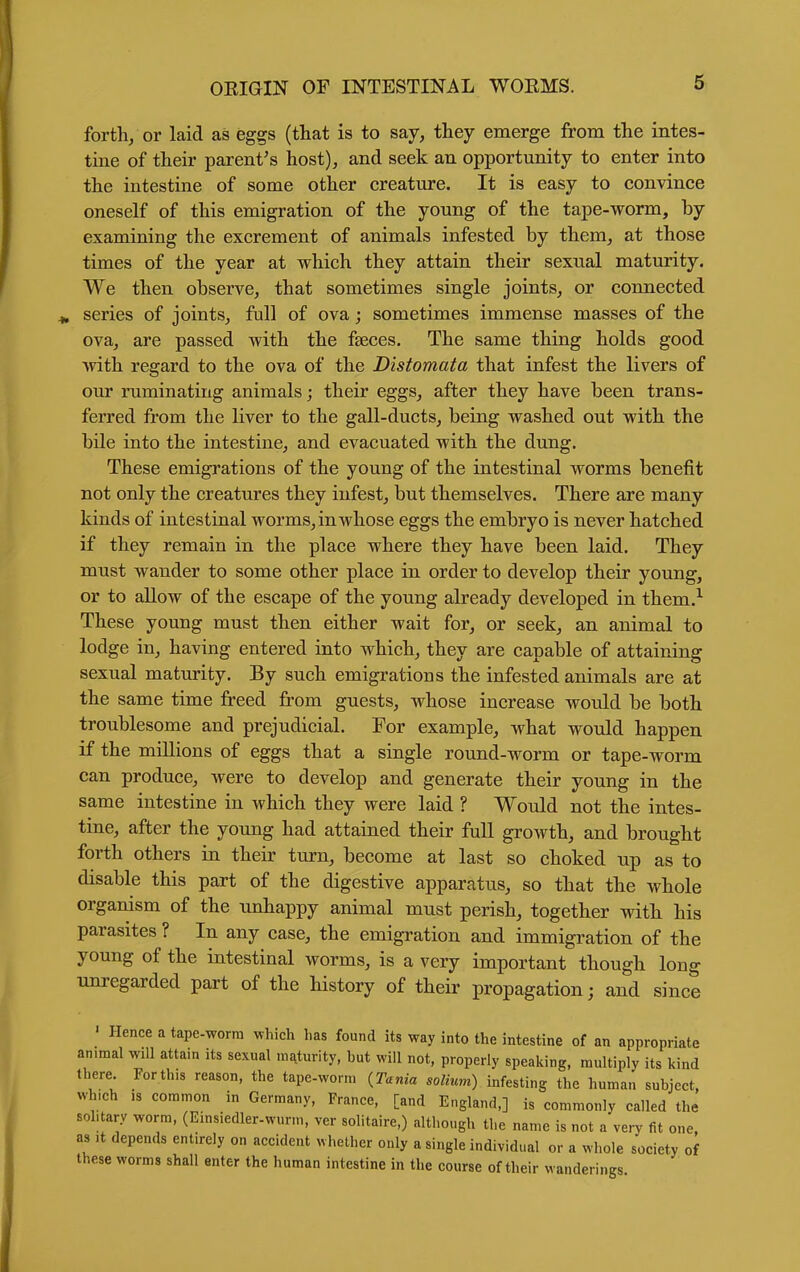 forth/or laid as eggs (that is to say, they emerge from the intes- tine of their parent's host), and seek an opportunity to enter into the intestine of some other creature. It is easy to convince oneself of this emigration of the young of the tape-worm, by examining the excrement of animals infested by them, at those times of the year at which they attain their sexual maturity. We then observe, that sometimes single joints, or connected series of joints, full of ova; sometimes immense masses of the ova, are passed with the faeces. The same thing holds good •with regard to the ova of the Distomata that infest the livers of our ruminating animals; their eggs, after they have been trans- ferred from the liver to the gall-ducts, being washed out with the bile into the intestine, and evacuated with the dung. These emigrations of the young of the intestinal worms benefit not only the creatures they infest, but themselves. There are many kinds of intestinal worms, in whose eggs the embryo is never hatched if they remain in the place where they have been laid. They must wander to some other place in order to develop their young, or to allow of the escape of the young already developed in them.^ These young must then either wait for, or seek, an animal to lodge in, having entered into which, they are capable of attaining sexual maturity. By such emigrations the infested animals are at the same time freed from guests, whose increase would be both troublesome and prejudicial. For example, what would happen if the millions of eggs that a single round-worm or tape-worm can produce, were to develop and generate their young in the same intestine in which they were laid ? Would not the intes- tine, after the young had attained their full growth, and brought forth others in their turn, become at last so choked up as to disable this part of the digestive apparatus, so that the whole organism of the unhappy animal must perish, together with his parasites ? In any case, the emigration and immigration of the young of the intestinal worms, is a very important though long Tinregarded part of the history of their propagation; and since ' Hence a tape-worra ^vhich has found its way into the intestine of an appropriate animal will attain its sexual maturity, but will not, properly speaking, multiply its kind there. Forthis reason, the tape-worm {Tania solium) infesting the human subject, which 13 common in Germany, France, [and England,] is commonly called the solitary worm, (Einsiedler-wurm, ver solitaire,) although the name is not a very fit one as It depends entirely on accident nhether only a single individual or a whole society of these worms shall enter the human intestine in the course of their wanderings