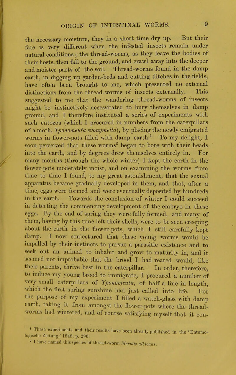 the necessary moisture, they in a short time dry up. But their fate is very different when the infested insects remain under natural conditions; the thread-worms, as they leave the bodies of their hosts, then fall to the ground, and crawl away into the deeper and moister parts of the soil. Thread-worms found in the damp earth, in digging up garden-beds and cutting ditches in the fields, have often been brought to me, which presented no external distinctions from the thread-worms of insects externally. This suggested to me that the wandering thread-worms of insects might be instinctively necessitated to bury themselves in damp ground, and I therefore instituted a series of experiments with such entozoa (which I procured in numbers from the caterpillars of a moth, Yponomeuta evonymella), by placing the newly emigrated worms in flower-pots filled with damp earth.^ To my delight, I soon perceived that these worms^ began to bore with their heads into the earth, and by degrees drew themselves entirely in. For many months (through the whole winter) I kept the earth in the flower-pots moderately moist, and on examining the worms from time to time I found, to my great astonishment, that the sexual apparatus became gradually developed in them, and that, after a time, eggs were formed and were eventually deposited by hundreds in the earth. Towards the conclusion of winter I could succeed in detecting the commencing development of the embryo in these eggs. By the end of spring they were fully formed, and many of them, having by this time left their shells, were to be seen creeping about the earth in the flower-pots, which I still carefully kept damp, I now conjectured that these young worms would be impelled by their instincts to pursue a parasitic existence and to seek out an animal to inhabit and grow to maturity in, and it seemed not improbable that the brood I had reared would, like their parents, thrive best in the caterpillar. In order, therefore, to induce my young brood to immigrate, I procured a number of very small caterpillars of Yponomeuta, of half a line in length, which the first spring sunshine had just called into life. For the purpose of my experiment I filled a watch-glass with damp earth, taking it from amongst the flower-pots where the thread- worms had wintered, and of course satisfying myself that it con- ' These experiments and their results have been already published in the ' Entomo- logische Zeitung,' 1848, p. 290. = I have named this species of thread-worm Mermis albicans.