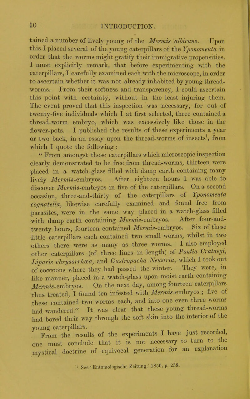 tained a number of lively young of the Mtrmis albicans. Upon this I placed several of the young caterpillars of the Yponomeuta in order that the worms might gratify their immigrative propensities. I must explicitly remark, that before experimenting with the caterpillars, I carefully examined each with the microscope, in order to ascertain whether it was not already inhabited by young thread- worms. From their softness and transparency^ I could ascertain this point with certainty, without in the least injuring them. The event proved that this inspection was necessary, for out of twenty-five individuals which I at first selected, three contained a thread-worm embryo, which was excessively like those in the flower-pots. I published the results of these experiments a year or two back, in an essay upon the thread-worms of insects^, from which I quote the following :  From amongst those caterpillars which microscopic inspection clearly demonstrated to be free from thread-worms, thirteen were placed in a watch-glass filled with damp earth containing many lively Mermis-emhrjo^. After eighteen hours I was able to discover Mermis-emhrjo^ in five of the caterpillars. On a second occasion, three-and-thirty of the caterpillars of Yponomeuta cognatella, likewise carefully examined and found free from parasites, were in the same way placed in a watch-glass filled with damp earth containing Memis-embryos. After four-and- twenty hours, fourteen contained ilfermi^-embryos. Six of these little caterpillars each contained two small worms, whilst in two others there were as many as three worms. I also employed other caterpillars (of three lines in length) of Pontia Crataegi, Lijmris chrysorrJma, and Gastropacha Neustria, which I took out of coccobns where they had passed the winter. They were, in like manner, placed in a watch-glass upon moist earth containing JMermis-emhxjos. On the next day, among fourteen caterpillars thus treated, I found ten infested with ikfermw-embryos ; five of these contained two worms each, and into one even three worms had wandered.^' It was clear that these young thread-worms had bored their way through the soft skin into the interior of the young caterpillars. Prom the results of the experiments I have just recorded, one must conclude that it is not necessary to turn to the mystical doctrine of equivocal generation for an explanation ' See 'Entoraolngische Zeitung,' 1850, p. 239.