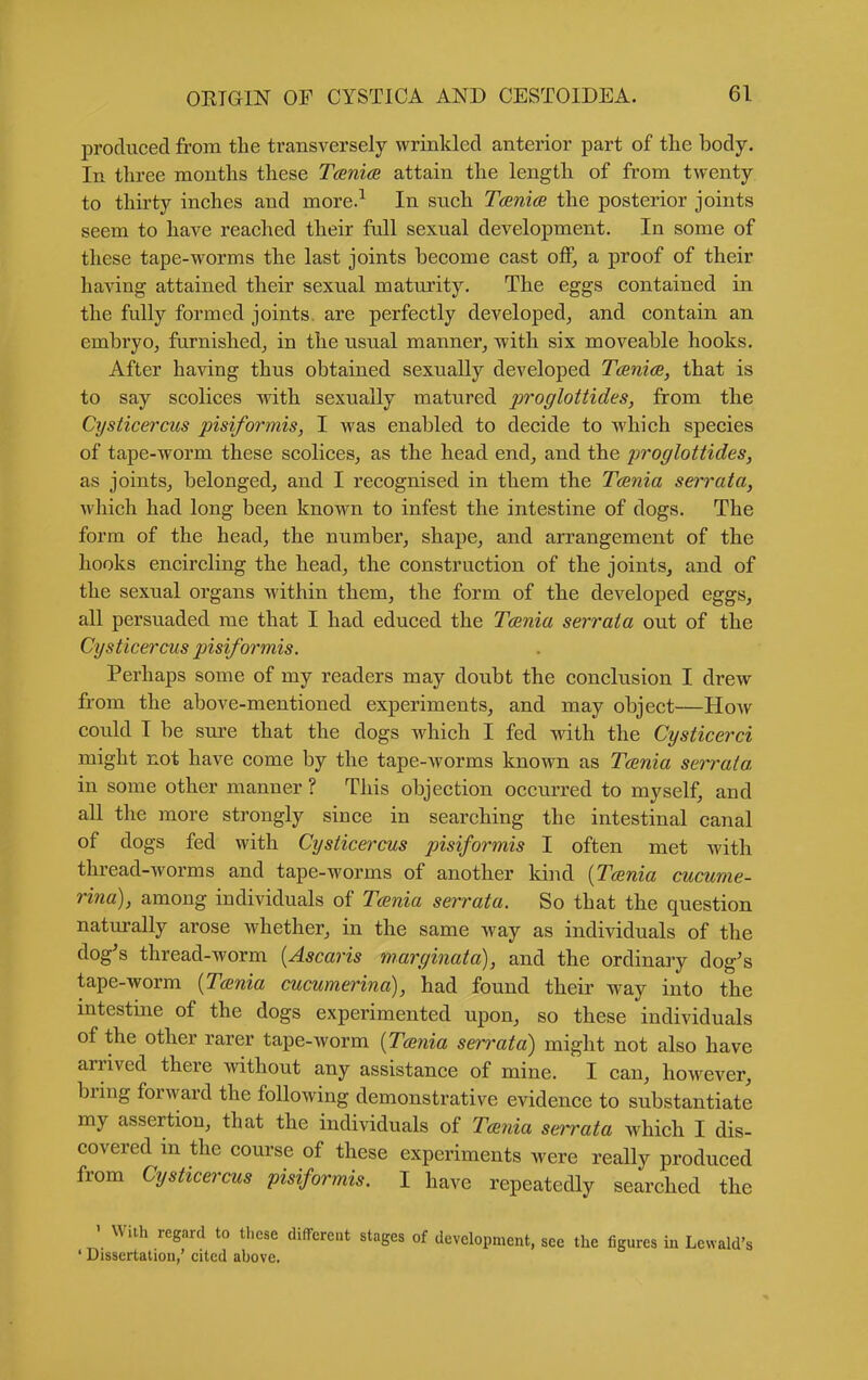 produced from the transversely wrinkled anterior part of the body. In tkree months these Tcenia attain the length of from twenty to thirty inches and more.^ In such Tcenice the posterior joints seem to have reached their full sexual development. In some of these tape-worms the last joints become cast off, a proof of their having attained their sexual maturity. The eggs contained in the fully formed joints, are perfectly developed^ and contain an embryo, furnished, in the usual manner, with six moveable hooks. After having thus obtained sexually developed Tania, that is to say scolices with sexually matured jn'oglottides, from the Cysticercus pisiformis, I was enabled to decide to which species of tape-worm these scolices, as the head end, and the proglottides, as joints, belonged, and I recognised in them the Tania serrata, which had long been known to infest the intestine of dogs. The form of the head, the number, shape, and arrangement of the hooks encircling the head, the construction of the joints, and of the sexual organs within them, the form of the developed eggs, all persuaded me that I had educed the Taenia serraia out of the Cysticercus pisiformis. Perhaps some of my readers may doubt the conclusion I drew from the above-mentioned experiments, and may object—How could I be sure that the dogs which I fed with the Cysticerci might not have come by the tape-worms known as Tcenia serrata in some other manner ? This objection occurred to myself, and all the more strongly since in searching the intestinal canal of dogs fed with Cysticercus pisiformis I often met with thread-worms and tape-worms of another kind [Tcenia cucume- rina), among individuals of T<£nia serrata. So that the question naturally arose whether, in the same way as individuals of the dog's thread-worm [Ascaris marginata), and the ordinary dog's tape-worm {Tcenia cucumerina), had found their way into the mtestine of the dogs experimented upon, so these individuals of the other rarer tape-worm [Tcenia serrata) might not also have arrived there without any assistance of mine. I can, however, brmg forward the following demonstrative evidence to substantiate my assertion, that the individuals of Tcenia serrata which I dis- covered in the course of these experiments were really produced from Cysticercus pisiformis. I have repeatedly searched the ' With regard to these different stages of development, see the figures in Lcwald's ' Dissertation,' cited above.