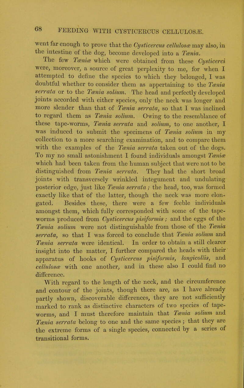 ■went far enough to prove that the Cysticercus celluloses may also^ in the intestine of the dog, become developed into a Tania. The few Tanice which were obtained from these Cysticerci were, moreover, a source of great perplexity to me, for when I attempted to define the species to which they belonged, I was doubtful whether to consider them as appertaining to the Tcenia serrata or to the Tcenia solium. The head and perfectly developed joints accorded with either species, only the neck was longer and more slender than that of Tcenia serrata, so that I was inclined to regard them as Tcenia solium. Owing to the resemblance of these tape-worms, Tcenia serrata and solium, to one another, I was induced to submit the specimens of Tcenia solium in my collection to a more searching examination, and to compare them with the examples of the Tcenia serrata taken out of the dogs. To my no small astonishment I found individuals amongst Tcenice which had been taken from the human subject that were not to be distinguished from Tcenia serrata. They had the short broad joints with transversely wrinkled integument and undulating posterior edge, just like Tcenia serrata; the head, too, was formed exactly like that of the latter, though the neck was more elon- gated. Besides these, there were a few feeble individuals amongst them, which fully corresponded with some of the tape- worms produced from Cysticercus pisiformis; and the eggs of the Tcenia solium were not distinguishable from those of the Tcenia serrata, so that I was forced to conclude that Tcenia solium and Tcenia serrata were identical. In order to obtain a still clearer insight into the matter, I further compared the heads with their apparatus of hooks of Cysticercus pisiformis, longicollis, and cellulosce with one another, and in these also I could find no difierence. With regard to the length of the neck, and the circumference and contour of the joints, though there are, as I have already partly shown, discoverable difierences, they are not sufficiently marked to rank as distinctive characters of two species of tape- worms, and I must therefore maintain that Tania solium and Tcenia serrata belong to one and the same species; that they are the extreme forms of a single species, connected by a series of transitional forms.