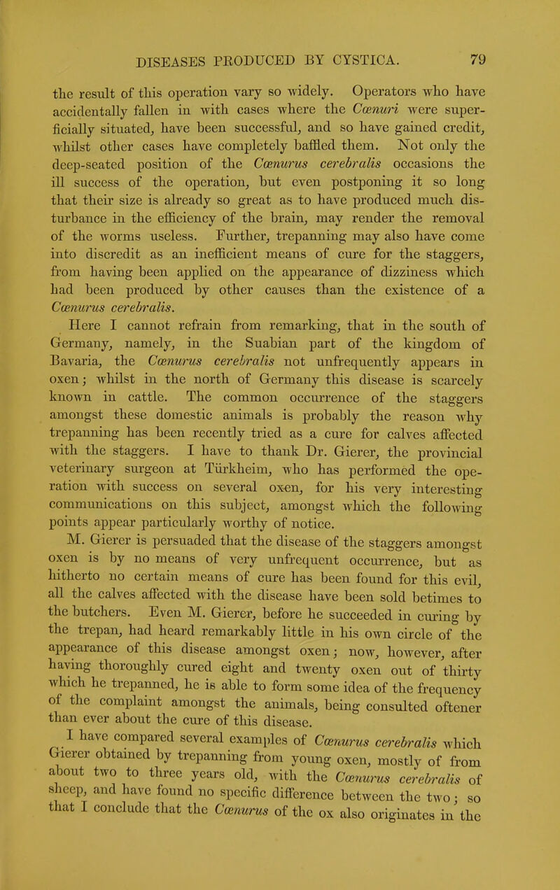 the result of this operation vary so widely. Operators who have accidentally fallen in with cases where the Ccenuri were super- ficially situated, have been successful, and so have gained credit, whilst other cases have completely baffled them. Not only the deep-seated position of the Coenurus cerebralis occasions the ill success of the operation, but even postponing it so long that their size is already so great as to have produced much dis- turbance in the efficiency of the brain, may render the removal of the worms useless. Further, trepanning may also have come into discredit as an inefficient means of cure for the staggers, from having been applied on the appearance of dizziness which had been produced by other causes than the existence of a Coenurus cerebralis. Here I cannot refrain from remarking, that in the south of Germany, namely, in the Suabian part of the kingdom of Bavaria, the Cmnurus cerebralis not unfrequently appears in oxen; whilst in the north of Germany this disease is scarcely known in cattle. The common occurrence of the staggers amongst these domestic animals is probably the reason why trepanning has been recently tried as a cure for calves affected with the staggers. I have to thank Dr. Gierer, the provincial veterinary surgeon at Tiirkheim, who has performed the ope- ration with success on several oxen, for his very interesting communications on this subject, amongst which the following points appear particularly worthy of notice. M. Gierer is persuaded that the disease of the staggers amongst oxen is by no means of very unfrequent occurrence, but as hitherto no certain means of cure has been found for this evil, all the calves affected with the disease have been sold betimes to the butchers. Even M. Gierer, before he succeeded in curing by the trepan, had heard remarkably little in his own circle of the appearance of this disease amongst oxen; now, however, after having thoroughly cured eight and twenty oxen out of thirty which he trepanned, he is able to form some idea of the frequency of the complaint amongst the animals, being consulted oftener than ever about the cure of this disease. I have compared several examples of Canurus cerebralis which Gierer obtamed by trepanning from young oxen, mostly of from about two to three years old, with the Ccenurus cerebralis of sheep, and have found no specific difference between the two • so that I conclude that the Coenurus of the ox also originates in the