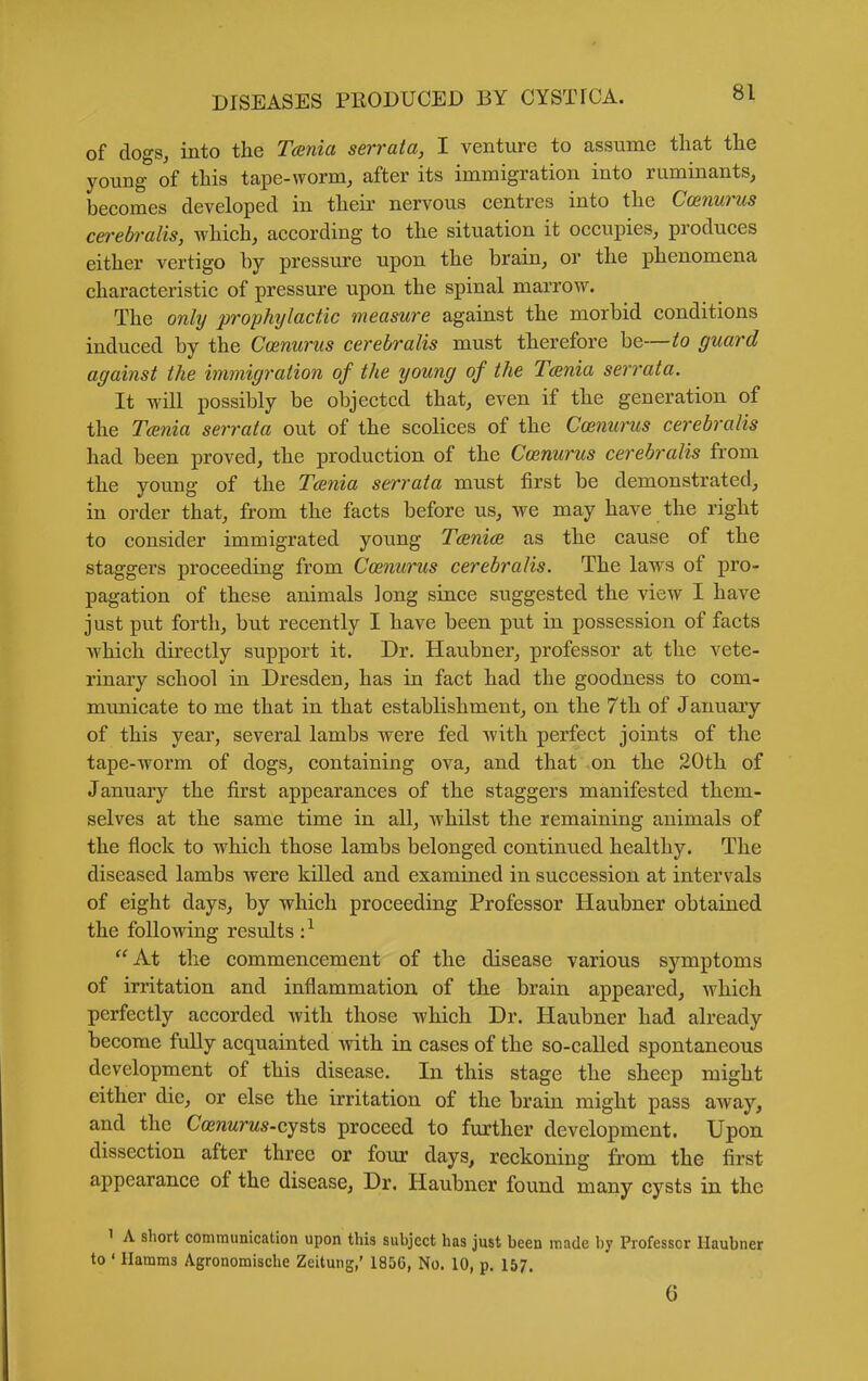 of dogs, into the Tania serrata, I venture to assume that the young of this tape-worm, after its immigration into ruminants, becomes developed in their nervous centres into the Coenurus cerebralis, which, according to the situation it occupies, produces either vertigo by pressure upon the brain, or the phenomena characteristic of pressure upon the spinal marrow. The only prophylactic measure against the morbid conditions induced by the Coenurus cerebralis must therefore be—to guard against the immigration of the young of the Tania serrata. It will possibly be objected that, even if the generation of the Toenia serrata out of the scolices of the Coetiurus cerebralis had been proved, the production of the Coenurus cerebralis from the young of the Tcsnia serrata must first be demonstrated, in order that, from the facts before us, we may have the right to consider immigrated young Tcenia as the cause of the staggers proceeding from Coenurus cerebralis. The laws of pro- pagation of these animals long since suggested the view I have just put forth, but recently I have been put in possession of facts ■which directly support it. Dr. Haubner, professor at the vete- rinary school in Dresden, has in fact had the goodness to com- municate to me that in that establishment, on the 7th of January of this year, several lambs were fed -with perfect joints of the tape-worm of dogs, containing ova, and that on the 20th of January the first appearances of the staggers manifested them- selves at the same time in all, whilst the remaining animals of the flock to which those lambs belonged continued healthy. The diseased lambs were killed and examined in succession at intervals of eight days, by which proceeding Professor Haubner obtained the following results :^ At the commencement of the disease various symptoms of irritation and inflammation of the brain appeared, which perfectly accorded with those which Dr. Haubner had already become fully acquainted with in cases of the so-called spontaneous development of this disease. In this stage the sheep might either die, or else the irritation of the brain might pass away, and the Coenurus-cysts proceed to further development. Upon dissection after three or four days, reckoning from the first appearance of the disease, Dr. Haubner found many cysts in the 1 A short communication upon this subject has just been made by Professor Haubner to ' Hamms Agronomische Zeitung,' 1856, No. 10, p. 157. 6