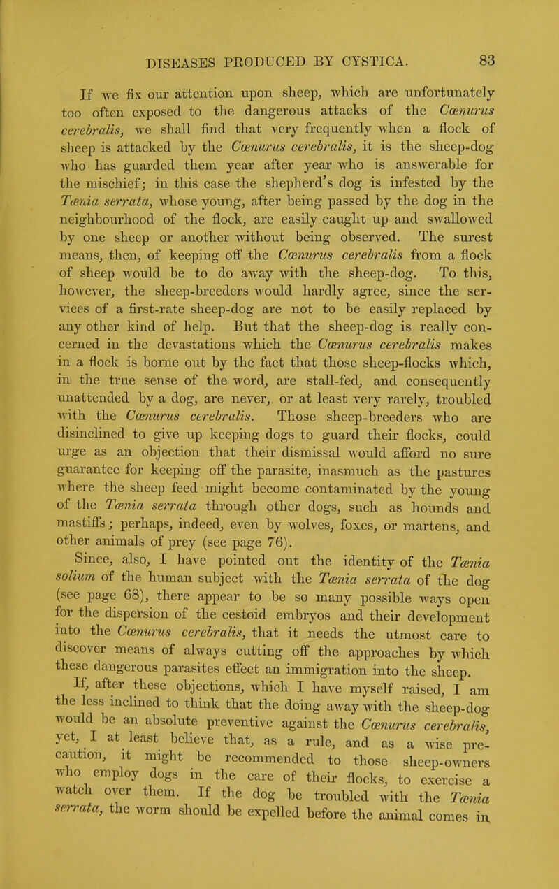 If we fix our attention upon sheep^ -wliieh are unfortunately too often exposed to the dangerous attacks of the Cmnurus cerebralis, we shall find that very frequently when a flock of sheep is attacked by the Ccenurus cerebralis, it is the sheep-dog who has guarded them year after year who is answerable for the mischief; in this case the shepherd's dog is infested by the Tarda serrata, whose youngs after being passed by the dog in the neighbourhood of the flock, are easily caught up and swallowed by one sheep or another without being observed. The surest meanSj then, of keeping ofl the Ccenurus cerebralis from a flock of sheep would be to do away with the sheep-dog. To this, however, the sheep-breeders would hardly agree, since the ser- vices of a first-rate sheep-dog are not to be easily replaced by any other kind of help. But that the sheep-dog is really con- cerned in the devastations which the Ccenurus cerebralis makes in a flock is borne out by the fact that those sheep-flocks which, in the true sense of the word, are stall-fed, and consequently unattended by a dog, are never,, or at least very rarely, troubled with the Ccenurus cerebralis. Those sheep-breeders who are disinclined to give up keeping dogs to guard their flocks, could urge as an objection that their dismissal would afibrd no sure guarantee for keeping off the parasite, inasmuch as the pastures where the sheep feed might become contaminated by the young of the Tania serrata through other dogs, such as hounds and mastiff's j perhaps, indeed, even by wolves, foxes, or martens, and other animals of prey (see page 76). Since, also, I have pointed out the identity of the Tcenia solium of the human subject with the Tania serrata of the dog (see page 68), there appear to be so many possible ways open for the dispersion of the cestoid embryos and their development into the Ccenurus cerebralis, that it needs the utmost care to discover means of always cutting off the approaches by which these dangerous parasites effect an immigration into the sheep. If, after these objections, which I have myself raised, I am the less inclined to think that the doing away with the sheep-dog would be an absolute preventive against the Ccenurus cerebralis, yet, I at least believe that, as a rule, and as a wise pre- caution. It might be recommended to those sheep-owners who employ dogs in the care of their flocks, to exercise a watch over them. If the dog be troubled with the Tccnia serrata, the worm should be expelled before the animal comes iu