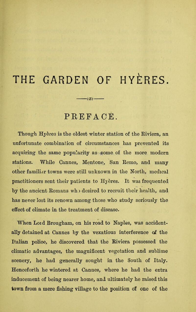 THE GARDEN OF HYERES. ——:x: PREFACE. Though Hyeres is the oldest winter station of the Riviera, an unfortunate combination of circumstances has prevented its acquiring the same popularity as some of the more modern stations. While Cannes, Mentone, San Remo, and many i other familiar towns were still unknown in the North, medical practitioners sent their patients to Hyeres. It waa frequented by the ancient Romans wh> desired to recruit their health, and has never lost its renown among those who study seriously the effect of climate in the treatment of disease. When Loid Brougham, on his road to Naples, was accident- ally detained at Cannes by the vexatious interference of the Italian poliee, he discovered that the Riviera possessed the climatic advantages, the magnificent vegetation and sublime scenery, he had generally sought in the South of Italy. Henceforth he wintered at Cannes, where he had the extra inducement of being nearer home, and ultimately he raised this town from a mere fishing village to the position of one of the