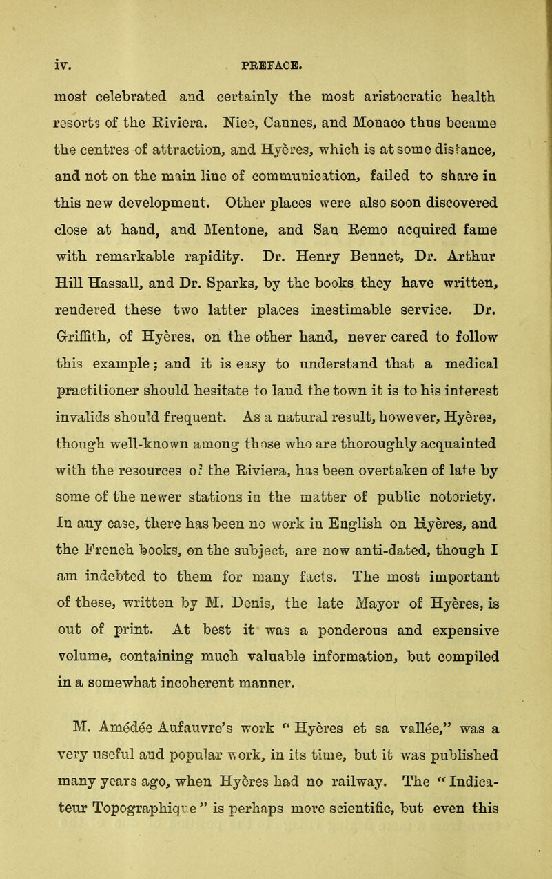 most celebrated and certainly tbe most aristocratic health resorts of the Riviera. Nice, Cannes, and Monaco thus became the centres of attraction, and Hyeres, which is at some distance, and not on the main line of communication, failed to share in this new development. Other places were also soon discovered close at hand, and Mentone, and San Remo acquired fame with remarkable rapidity. Dr. Henry Bennet, Dr. Arthur Hill Hassall, and Dr. Sparks, by the books they have written, rendered these two latter places inestimable service. Dr. Griffith, of Hyeres, on the other hand, never cared to follow this example; and it is easy to understand that a medical practitioner should hesitate to laud the town it is to his interest invalids should frequent. As a natural result, however, Hyeres, though well-known among those who are thoroughly acquainted with the resources o; the Riviera, has been overtaken of late by some of the newer stations in the matter of public notoriety. In any case, there has been no work in English on Hyeres, and the French books, on the subject, are now anti-dated, though I am indebted to them for many facts. The most important of these, written by M. Denis, the late Mayor of Hyeres, is out of print. At best it was a ponderous and expensive volume, containing much valuable information, but compiled in a somewhat incoherent manner. M. Amedee Aufauvre’s work “ Hyeres et sa vallee,” was a very useful and popular work, in its time, but it was published many years ago, when Hyeres had no railway. The “ Indica- tes Topographiqre '* is perhaps more scientific, but even this