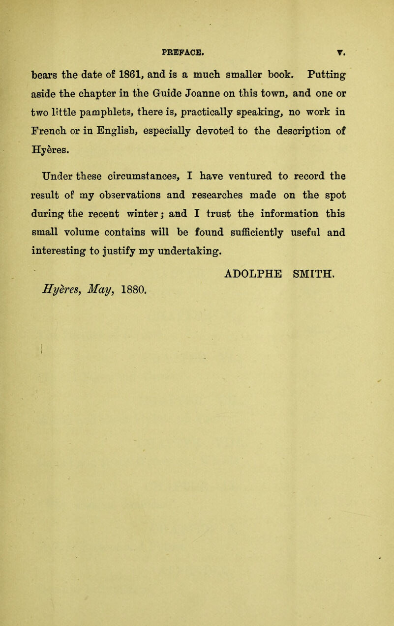 bears the date of 1861, and is a much smaller book. Putting aside the chapter in the Guide Joanne on this town, and one or two little pamphlets, there is, practically speaking, no work in French or in English, especially devoted to the description of Hyeres. Under these circumstances, I have ventured to record the result of my observations and researches made on the spot during the recent winter; and I trust the information this small volume contains will be found sufficiently useful and interesting to justify my undertaking. ADOLPHE SMITH. Hyeres, May, 1880.