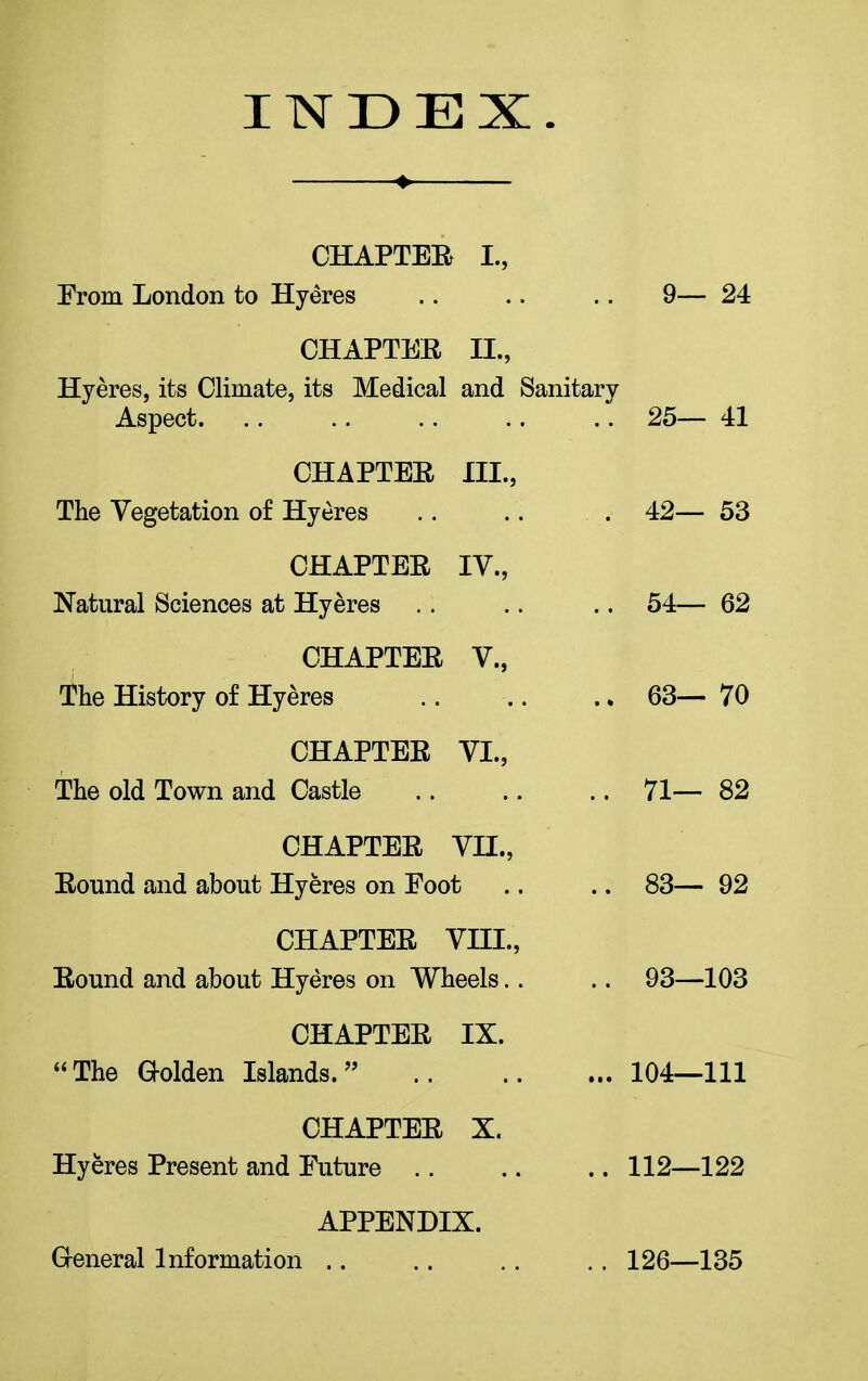 INDEX ♦ CHAPTER L, Prom London to Hyeres 9—24 CHAPTER II., Hyeres, its Climate, its Medical and Sanitary Aspect. .. 25— 41 CHAPTER III., The Vegetation of Hyeres . 42— 53 CHAPTER IV., Natural Sciences at Hyeres .. 54 62 CHAPTER V., The History of Hyeres .. 63— 70 CHAPTER VI., The old Town and Castle .. 71— 82 CHAPTER VH., Round and about Hyeres on Foot .. 83— 92 CHAT-TEE, VIII., Bound and about Hyeres on Wheels.. .. 93—103 CHAPTER IX. “ The Golden Islands. ” ... 104—111 CHAPTER X. Hyeres Present and Future .. .. 112—122 APPENDIX. General Information .. .. 126—135