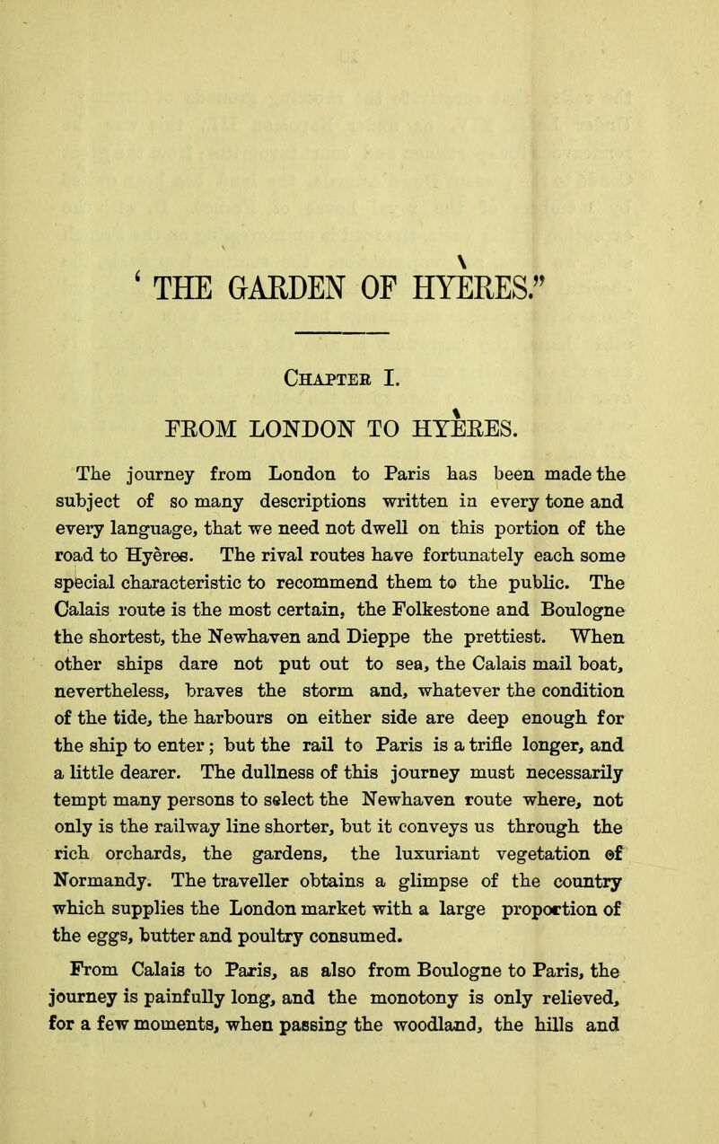 ( THE GARDEN OF HYERES Chapter I. EEOM LONDON TO HYEEES. The journey from London to Paris has been made the subject of so many descriptions written in every tone and every language, that we need not dwell on this portion of the road to Hyeree. The rival routes have fortunately each some special characteristic to recommend them to the public. The Calais route is the most certain, the Folkestone and Boulogne the shortest, the Newhaven and Dieppe the prettiest. When other ships dare not put out to sea, the Calais mail boat, nevertheless, braves the storm and, whatever the condition of the tide, the harbours on either side are deep enough for the ship to enter; but the rail to Paris is a trifle longer, and a little dearer. The dullness of this journey must necessarily tempt many persons to select the Newhaven route where, not only is the railway line shorter, but it conveys us through the rich orchards, the gardens, the luxuriant vegetation of Normandy. The traveller obtains a glimpse of the country which supplies the London market with a large proportion of the eggs, butter and poultry consumed. From Calais to Paris, as also from Boulogne to Paris, the journey is painfully long, and the monotony is only relieved, for a few moments, when passing the woodland, the hills and