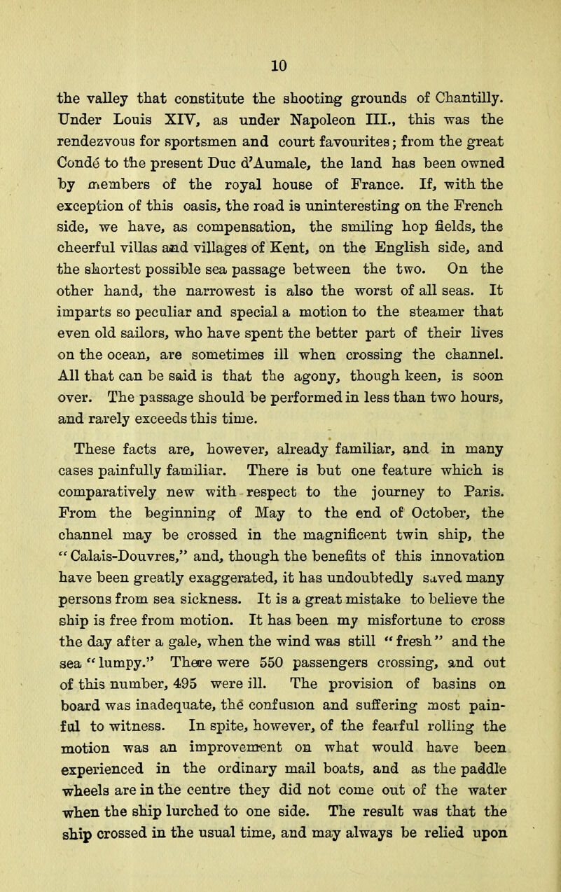 the valley that constitute the shooting grounds of Chantilly. Under Louis XIV, as under Napoleon III., this was the rendezvous for sportsmen and court favourites; from the great Conde to the present Due d’Aumale, the land has been owned by members of the royal house of France. If, with the exception of this oasis, the road is uninteresting on the French side, we have, as compensation, the smiling hop fields, the cheerful villas and villages of Kent, on the English side, and the shortest possible sea passage between the two. On the other hand, the narrowest is also the worst of all seas. It imparts so peculiar and special a motion to the steamer that even old sailors, who have spent the better part of their lives on the ocean, are sometimes ill when crossing the channel. All that can be said is that the agony, though keen, is soon over. The passage should be performed in less than two hours, and rarely exceeds this time. These facts are, however, already familiar, and in many cases painfully familiar. There is but one feature which is comparatively new with respect to the journey to Paris. From the beginning of May to the end of October, the channel may be crossed in the magnificent twin ship, the “ Calais-Douvres,” and, though the benefits of this innovation have been greatly exaggerated, it has undoubtedly saved many persons from sea sickness. It is a great mistake to believe the ship is free from motion. It has been my misfortune to cross the day after a gale, when the wind was still “ fresh” and the sea “ lumpy.” There were 550 passengers crossing, and out of this number, 495 were ill. The provision of basins on board was inadequate, the confusion and suffering most pain- ful to witness. In spite, however, of the fearful rolling the motion was an improvement on what would have been experienced in the ordinary mail boats, and as the paddle ■wheels are in the centre they did not come out of the water when the ship lurched to one side. The result was that the ship crossed in the usual time, and may always be relied upon