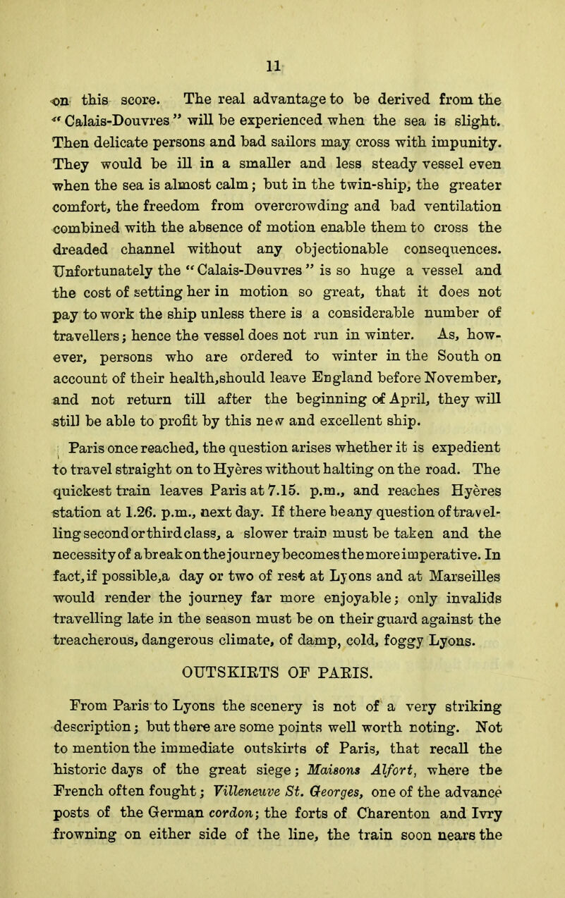 on this score. The real advantage to be derived from the Calais-Douvres ” will be experienced when the sea is slight. Then delicate persons and bad sailors may cross with impunity. They would be ill in a smaller and less steady vessel even when the sea is almost calm; but in the twin-ship, the greater comfort, the freedom from overcrowding and bad ventilation combined with the absence of motion enable them to cross the dreaded channel without any objectionable consequences. Unfortunately the “Calais-Douvres” is so huge a vessel and the cost of setting her in motion so great, that it does not pay to work the ship unless there is a considerable number of travellers; hence the vessel does not run in winter. As, how- ever, persons who are ordered to winter in the South on account of their health,should leave England before November, and not return till after the beginning of April, they will still be able to profit by this new and excellent ship. i Paris once reached, the question arises whether it is expedient to travel straight on to Hyeres without halting on the road. The quickest train leaves Paris at 7.15. p.m., and reaches Hyeres station at 1.26. p.m., next day. If there beany question of travel- ling second or third class, a slower train must be taken and the necessity of a break on the journey becomes the more imperative. In fact,if possibles day or two of rest at Lyons and at Marseilles would render the journey far more enjoyable; only invalids travelling late in the season must be on their guard against the treacherous, dangerous climate, of damp, cold, foggy Lyons. OUTSKIRTS OF PARIS. From Paris to Lyons the scenery is not of a very striking description; but there are some points well worth noting. Not to mention the immediate outskirts of Paris, that recall the historic days of the great siege; Matsons Alfort, where the French often fought; Villeneuve St. Georges, one of the advance posts of the German cordon; the forts of Charenton and Ivry frowning on either side of the line, the train soon nears the