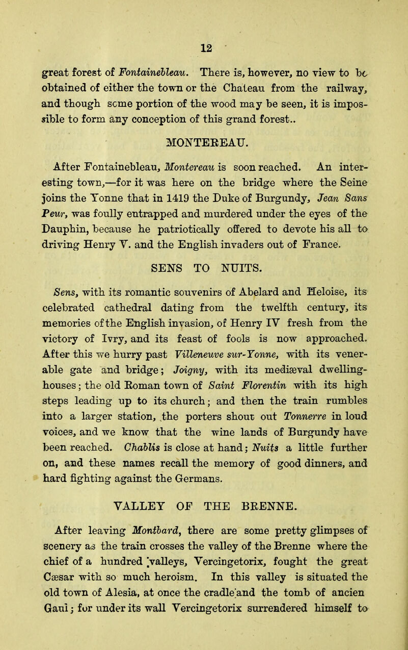 great forest of Fontainebleau. There is, however, no view to he obtained of either the town or the Chateau from the railway, and though seme portion of the wood may be seen, it is impos- sible to form any conception of this grand forest.. MONTEBEAU. After Fontainebleau, Montereau is soon reached. An inter- esting town,—for it was here on the bridge where the Seine joins the Tonne that in 1419 the Duke of Burgundy, Jean Sans Peur, was foully entrapped and murdered under the eyes of the Dauphin, because he patriotically offered to devote his all to driving Henry Y. and the English invaders out of France. SENS TO NUITS. Sens, with its romantic souvenirs of Abelard and Heloise, its celebrated cathedral dating from the twelfth century, its memories of the English invasion, of Henry IY fresh from the victory of Ivry, and its feast of fools is now approached. After this we hurry past Villeneuve sur-Yonne, with its vener- able gate and bridge; Joigny, with it3 mediaeval dwelling- houses ; the old Boman town of Saint Florentin with its high steps leading up to its church; and then the train rumbles into a larger station, the porters shour out Tonnerre in loud voices, and we know that the wine lands of Burgundy have been reached. Chablis is close at hand; Units a little further on, and these names recall the memory of good dinners, and hard fighting against the Germans. YALLEY OF THE BBENNE. After leaving Montbard, there are some pretty glimpses of scenery as the train crosses the valley of the Brenne where the chief of a hundred jvalleys, YerciDgetorix, fought the great Caesar with so much heroism. In this valley is situated the old town of Alesia, at once the cradle and the tomb of ancien Gaul; for under its wall Yercingetorix surrendered himself to