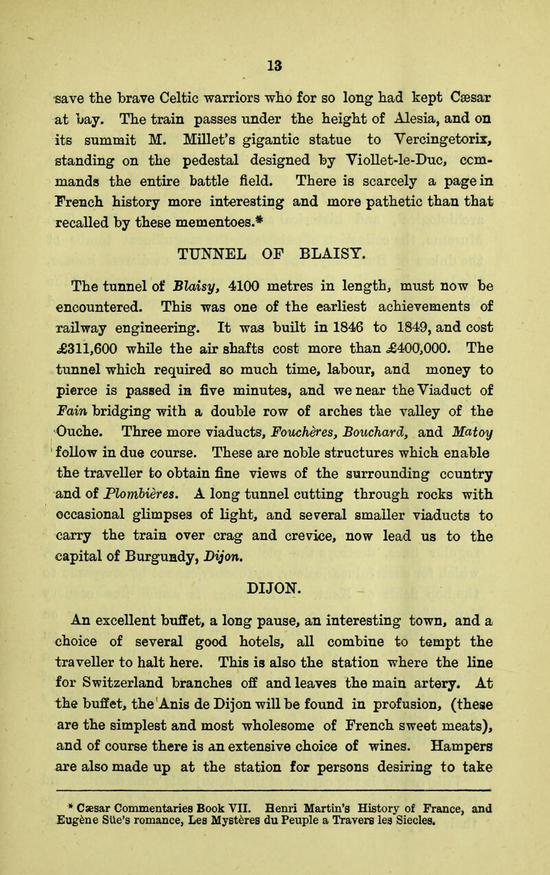 save the brave Celtic warriors who for so long had kept Caesar at bay. The train passes under the height of Alesia, and on its summit M. Millet’s gigantic statue to Vercingetorix, standing on the pedestal designed by Viollet-le-Duc, com- mands the entire battle field. There is scarcely a pagein French history more interesting and more pathetic than that recalled by these mementoes.* TUNNEL OF BLAISY. The tunnel of Blaisy, 4100 metres in length, must now be encountered. This was one of the earliest achievements of railway engineering. It was built in 1846 to 1849, and cost .£311,600 while the air shafts cost more than <£400,000. The tunnel which required so much time, labour, and money to pierce is passed in five minutes, and we near the Viaduct of Fain bridging with a double row of arches the valley of the Ouehe. Three more viaducts, Foucheres, Bouchard, and Matoy ' follow in due course. These are noble structures which enable the traveller to obtain fine views of the surrounding country and of Plombieres. A long tunnel cutting through rocks with occasional glimpses of light, and several smaller viaducts to carry the train over crag and crevice, now lead us to the capital of Burgundy, Dijon. DIJON. An excellent buffet, a long pause, an interesting town, and a choice of several good hotels, all combine to tempt the traveller to halt here. This is also the station where the line for Switzerland branches off and leaves the main artery. At the buffet, the Anis de Dijon will be found in profusion, (these are the simplest and most wholesome of French sweet meats), and of course there is an extensive choice of wines. Hampers are also made up at the station for persons desiring to take * Caesar Commentaries Book VII. Henri Martin’s History of France, and Eugene SUe’s romance, Les Myst^res du Peuple a Travers les Siecles.