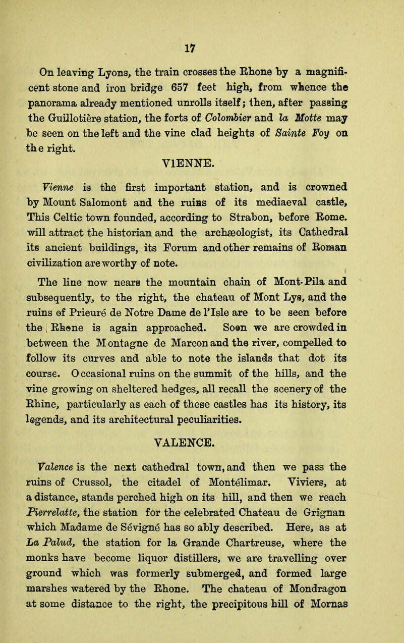 On leaving Lyons, the train crosses the Rhone by a magnifi- cent stone and iron bridge 657 feet high, from whence the panorama already mentioned unrolls itself; then, after passing the Guillotiere station, the forts of Colombier and la Motte may be seen on the left and the vine clad heights of Sainte Foy on the right. VIENNE. Vienne is the first important station, and is crowned by Mount Salomont and the rums of its mediaeval castle. This Celtic town founded, according to Strabon, before Rome, will attract the historian and the archaeologist, its Cathedral its ancient buildings, its Forum and other remains of Roman civilization are worthy of note. The line now nears the mountain chain of Mont-Pila and subsequently, to the right, the chateau of Mont Lys, and the ruins of Prieure de Notre Dame de l’lsle are to be seen before the ; Rhone is again approached. Soon we are crowded in between the M ontagne de Marcon and the river, compelled to follow its curves and able to note the islands that dot its course. O ccasional ruins on the summit of the hills, and the vine growing on sheltered hedges, all recall the scenery of the Rhine, particularly as each of these castles has its history, its legends, and its architectural peculiarities. VALENCE. Valence is the next cathedral town, and then we pass the ruins of Crussol, the citadel of Montelimar. Viviers, at a distance, stands perched high on its hill, and then we reach Pierrelatte, the station for the celebrated Chateau de Grignan which Madame de Sevigne has so ably described. Here, as at La Palud, the station for la Grande Chartreuse, where the monks have become liquor distillers, we are travelling over ground which was formerly submerged, and formed large marshes watered by the Rhone. The chateau of Mondragon at some distance to the right, the precipitous hill of Mornas