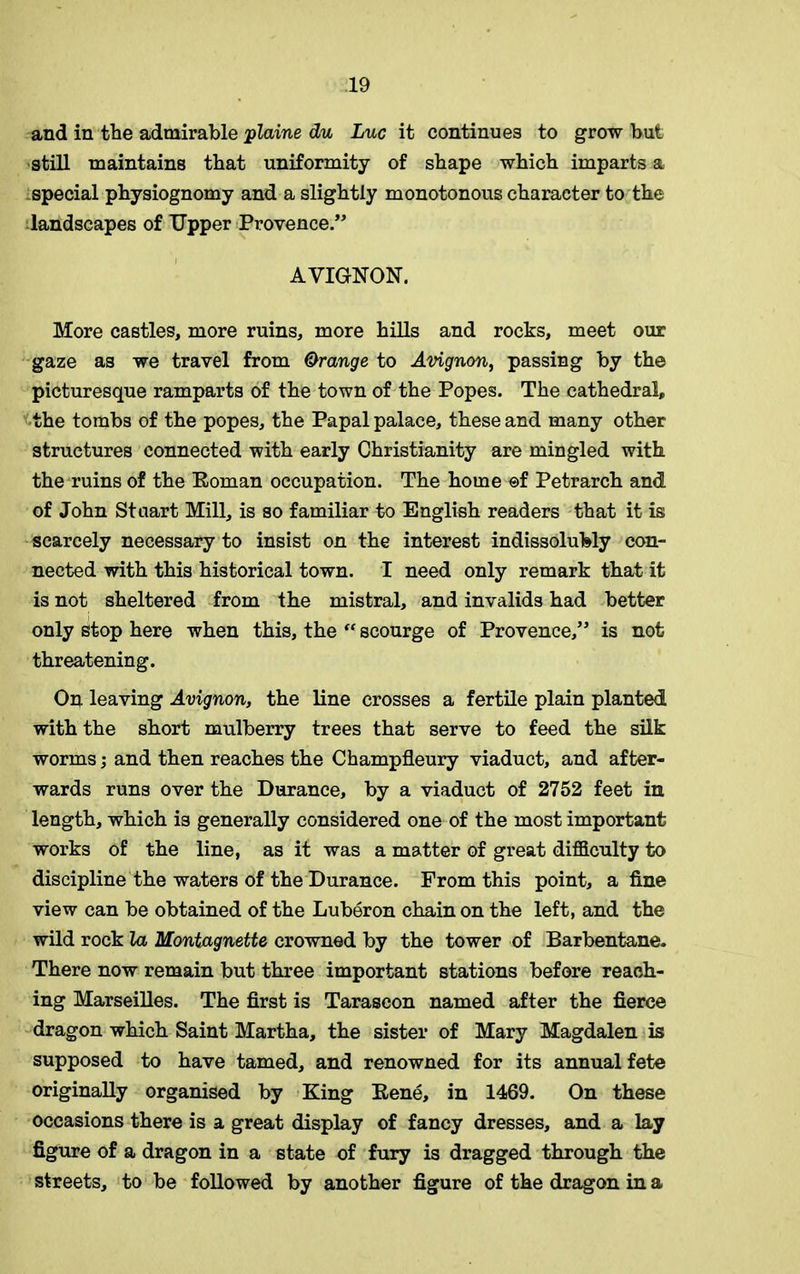 and in tbe admirable plaine du Luc it continues to grow but still maintains that uniformity of shape which imparts a special physiognomy and a slightly monotonous character to the landscapes of Upper Provence.” AVIGNON. More castles, more ruins, more hills and rocks, meet our gaze as we travel from Orange to Avignon, passing by the picturesque ramparts of the town of the Popes. The cathedral, the tombs of the popes, the Papal palace, these and many other structures connected with early Christianity are mingled with the ruins of the Roman occupation. The home ©f Petrarch and of John Stuart Mill, is so familiar to English readers that it is scarcely necessary to insist on the interest indissolubly con- nected with this historical town. I need only remark that it is not sheltered from the mistral, and invalids had better only stop here when this, the “ scourge of Provence,” is not threatening. On leaving Avignon, the line crosses a fertile plain planted with the short mulberry trees that serve to feed the silk worms; and then reaches the Champfleury viaduct, and after- wards runs over the Durance, by a viaduct of 2752 feet in length, which is generally considered one of the most important works of the line, as it was a matter of great difficulty to discipline the waters of the Durance. From this point, a fine view can be obtained of the Luberon chain on the left, and the wild rock la Montagnette crowned by the tower of Barbentane. There now remain but three important stations before reach- ing Marseilles. The first is Tarascon named after the fierce dragon which Saint Martha, the sister of Mary Magdalen is supposed to have tamed, and renowned for its annual fete originally organised by King Rene, in 1469. On these occasions there is a great display of fancy dresses, and a lay figure of a dragon in a state of fury is dragged through the streets, to be followed by another figure of the dragon in a