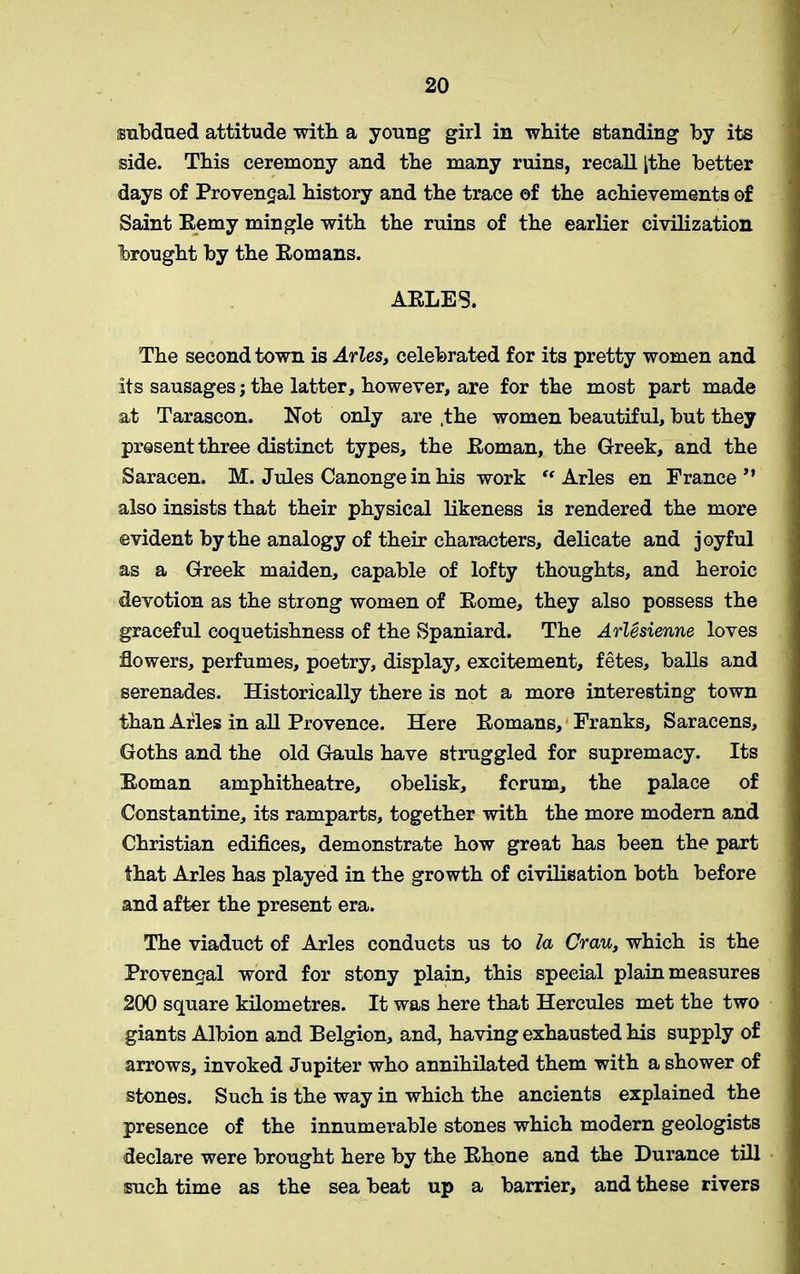 subdued attitude with a young girl in white standing by its side. This ceremony and the many ruins, recall [the better days of Provencal history and the trace ©f the achievements of Saint Eemy mingle with the ruins of the earlier civilization brought by the Eomans. AELES. The second town is Arles, celebrated for its pretty women and its sausages; the latter, however, are for the most part made at Tarascon. Not only are .the women beautiful, but they present three distinct types, the Eoman, the Greek, and the Saracen. M. Jules Canonge in his work “ Arles en France” also insists that their physical likeness is rendered the more evident by the analogy of their characters, delicate and joyful as a Greek maiden, capable of lofty thoughts, and heroic devotion as the strong women of Eome, they also possess the graceful coquetishness of the Spaniard. The Arlesienne loves flowers, perfumes, poetry, display, excitement, fetes, balls and serenades. Historically there is not a more interesting town than Arles in all Provence. Here Eomans, Franks, Saracens, Goths and the old Gauls have struggled for supremacy. Its Eoman amphitheatre, obelisk, forum, the palace of Constantine, its ramparts, together with the more modern and Christian edifices, demonstrate how great has been the part that Arles has played in the growth of civilisation both before and after the present era. The viaduct of Arles conducts us to la Crau, which is the Provenqal word for stony plain, this special plain measures 200 square kilometres. It was here that Hercules met the two giants Albion and Belgion, and, having exhausted his supply of arrows, invoked Jupiter who annihilated them with a shower of stones. Such is the way in which the ancients explained the presence of the innumerable stones which modern geologists declare were brought here by the Ehone and the Durance till such time as the sea beat up a barrier, and these rivers