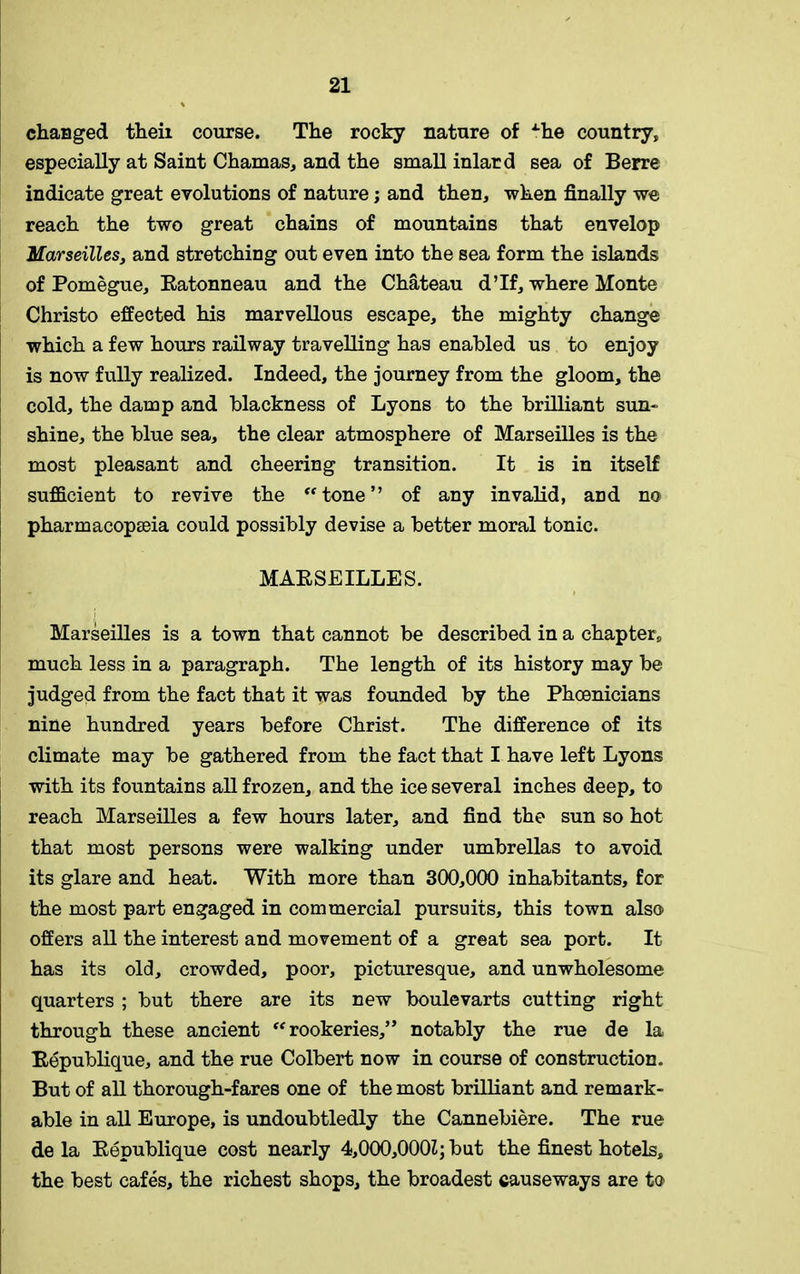 changed theii course. The rocky nature of xhe country, especially at Saint Chamas, and the small inlard sea of Berre indicate great evolutions of nature; and then, when finally we reach the two great chains of mountains that envelop Marseilles, and stretching out even into the sea form the islands of Pomegue, Eatonneau and the Chateau d’lf, where Monte Christo effected his marvellous escape, the mighty change which a few hours railway travelling has enabled us to enjoy is now fully realized. Indeed, the journey from the gloom, the cold, the damp and blackness of Lyons to the brilliant sun- shine, the blue sea, the clear atmosphere of Marseilles is the most pleasant and cheering transition. It is in itself sufficient to revive the “tone” of any invalid, ard no pharmacopEeia could possibly devise a better moral tonic. MAESEILLES. Marseilles is a town that cannot be described in a chapter, much less in a paragraph. The length of its history may be judged from the fact that it was founded by the Phoenicians nine hundred years before Christ. The difference of its climate may be gathered from the fact that I have left Lyons with its fountains all frozen, and the ice several inches deep, to reach Marseilles a few hours later, and find the sun so hot that most persons were walking under umbrellas to avoid its glare and heat. With more than 300,000 inhabitants, for the most part engaged in commercial pursuits, this town also offers all the interest and movement of a great sea port. It has its old, crowded, poor, picturesque, and unwholesome quarters ; but there are its new boulevarts cutting right through these ancient “ rookeries,” notably the rue de la Bepublique, and the rue Colbert now in course of construction. But of all thorough-fares one of the most brilliant and remark- able in all Europe, is undoubtedly the Cannebiere. The rue de la Bepublique cost nearly 4,000,0001; but the finest hotels, the best cafes, the richest shops, the broadest causeways are to