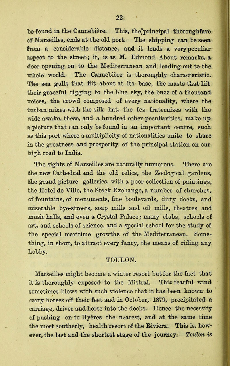 Tbe found in the Cannebiere. This, the'principal thoroughfare of Marseilles, ends at the old port. The shipping can be seen from a considerable distance, and it lends a very peculiar aspect to the street; it, is as M. Edmond About remarks, a door opening on to the Mediterranean and leading out to the whole world. The Cannebiere is thoroughly characteristic. The sea gulls that flit about at its base, the masts that lift their graceful rigging to the blue sky, the buzz of a thousand Toices, the crowd composed of every nationality, where the turban mixes with the silk hat, the fez fraternizes with the wide awake, these, and a hundred other peculiarities, make up a picture that can only be found in an important centre, such as this port where a multiplicity of nationalities unite to share in the greatness and prosperity of the principal station on our Mgh road to India. The sights of Marseilles are naturally numerous. There are the new Cathedral and the old relics, the Zoological gardens, the grand picture galleries, with a poor collection of paintings, the Hotel de Ville, the Stock Exchange, a number of churches, ©f fountains, of monuments, fine boulevards, dirty docks, and miserable bye-streets, soap mills and oil mills, theatres and music halls, and even a Crystal Palace; many clubs, schools of art, and schools of science, and a special school for the study of the special maritime growths of the Mediterranean. Some- thing, in short, to attract every fancy, the means of riding any hobby. TOULON. Marseilles might become a winter resort but for the fact that it is thoroughly exposed to the Mistral. This fearful wind sometimes blows with such violence that it fcas been known to / carry horses off their feet and in October, 1879, precipitated a carriage, driver and horse into the docks. Hence the necessity of pushing on to Hyeres the nearest, and at the same time the most southerly, health resort of the Eiviera. This is, how- ever, the last and the shortest stage of the journey. Toulon is