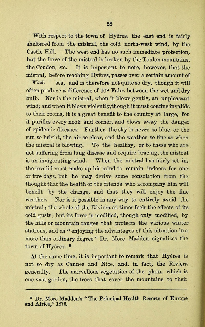 26 With respect to the town of Hyeres, the east end is fairly sheltered from the mistral, the cold north-west wind, by the Castle Hill. The west end has no snch immediate protection, but the force of the mistral is broken by the Tonlon mountains, the Condon, &c. It is important to note, however, that the mistral, before reaching Hyeres, passes over a certain amount of Wind. sea, and is therefore not quite so dry, though it will often produce a difference of 10° Fahr. between the wet and dry bulb. Nor is the mistral, when it blows gently, an unpleasant wind; and when it blows violently,though it must confine invalids to their rooms, it is a great benefit to the country at large, for it purifies every nook and corner, and blows away the danger of epidemic diseases. Further, the sky is never so blue, or tho sun so bright, the air so clear, and the weather so fine as when the mistral is blowing. To the healthy, or to those who are not suffering from lung disease and require bracing, the mistral is an invigorating wind. When the mistral has fairly set in, the invalid must make up his mind to remain indoors for one or two days, but he may derive some consolation from the thought that the health of the friends who accompany him will benefit by the change, and that they will enjoy the fine weather. Nor is it possible in any way to entirely avoid the mistral; the whole of the Riviera at times feels the effects of its cold gusts; but its force is modified, though only modified, by the hills or mountain ranges that protects the various winter stations, and as “ enjoying the advantages of this situation in a more than ordinary degree” Dr. More Madden signalizes the town of Hyeres. * At the same time, it is important to remark that Hyeres is not so dry as Cannes and Nice, and, in fact, the Eiviera generally. The marvellous vegetation of the plain, which is one vast garden, the trees that cover the mountains to their * Dr. More Madden’s “The Principal Health Resorts of Europe and Africa,” 1876.