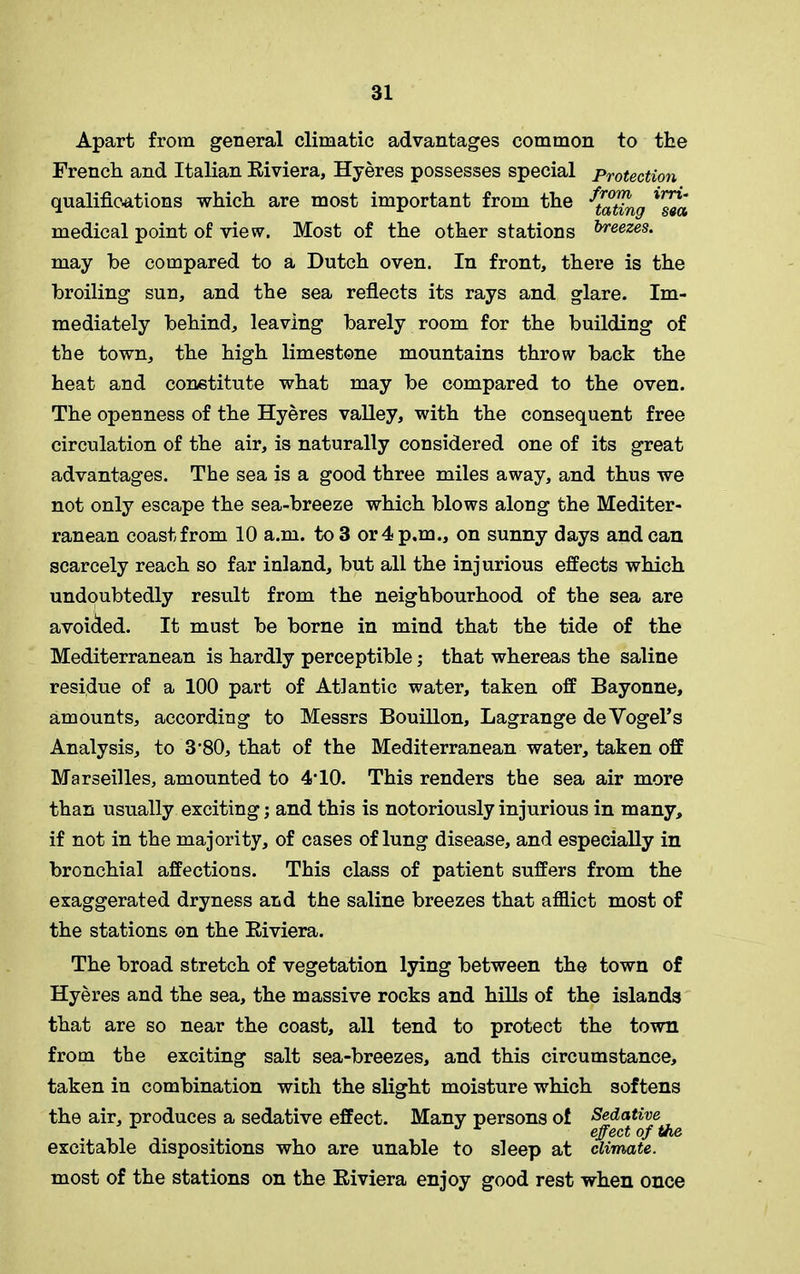 Apart from general climatic advantages common to the French and Italian Eiviera, Hyeres possesses special Protection qualifications which are most important from the medical point of view. Most of the other stations &reezes* may be compared to a Dutch oven. In front, there is the broiling sun, and the sea reflects its rays and glare. Im- mediately behind, leaving barely room for the building of the town, the high limestone mountains throw back the heat and constitute what may be compared to the oven. The openness of the Hyeres valley, with the consequent free circulation of the air, is naturally considered one of its great advantages. The sea is a good three miles away, and thus we not only escape the sea-breeze which blows along the Mediter- ranean coast from 10 a.m. to 3 or 4 p.m., on sunny days andean scarcely reach so far inland, but all the injurious effects which undoubtedly result from the neighbourhood of the sea are avoided. It must be borne in mind that the tide of the Mediterranean is hardly perceptible; that whereas the saline residue of a 100 part of Atlantic water, taken off Bayonne, amounts, according to Messrs Bouillon, Lagrange de Vogel’s Analysis, to 3'80, that of the Mediterranean water, taken off Marseilles, amounted to 4’10. This renders the sea air more than usually exciting; and this is notoriously injurious in many, if not in the majority, of cases of lung disease, and especially in bronchial affections. This class of patient suffers from the exaggerated dryness and the saline breezes that afflict most of the stations on the Eiviera. The broad stretch of vegetation lying between the town of Hyeres and the sea, the massive rocks and hills of the islands that are so near the coast, all tend to protect the town from the exciting salt sea-breezes, and this circumstance, taken in combination with the slight moisture which softens the air, produces a sedative effect. Many persons of excitable dispositions who are unable to sleep at climate. most of the stations on the Eiviera enjoy good rest when once