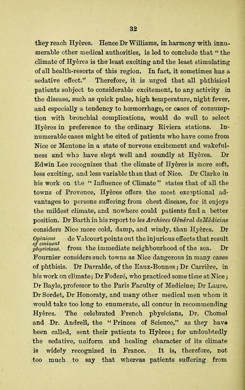 they reach Hyeres. Hence Dr Williams, in harmony with innu- merable other medical authorities, is led to conclude that  the climate of Hyeres is the least exciting and the least stimulating of all health-resorts of this region. In fact, it sometimes has a sedative effect.” Therefore, it is urged that all phthisical patients subject to considerable excitement, to any activity in the disease, such as quick pulse, high temperature, night fever, and especially a tendency to haemorrhage, or cases of consump- tion with bronchial complications, would do well to select Hyeres in preference to the ordinary Riviera stations. In- numerable cases might be cited of patients who have come from Nice or Mentone in a state of nervous excitement and wakeful- ness and who have slept well and soundly at Hyeres. Dr Edwin Lee recognizes that the climate of Hyeres is more soft, less exciting, and less variable than that of Nice. Dr Clarke in his work on the f< Influence of Climate ” states that of all the towns of Provence, Hyeres offers the most exceptional ad- vantages to persons suffering from chest disease, for it enjoys the mildest climate, and nowhere could patients find a better position. Dr Barth in his report to les Archives General deMedicine considers Nice more cold, damp, and windy, than Hyeres. Dr Opinions de Yalcourt points out the inj urious effects that result of eminent physicians, from the immediate neighbourhood of the sea. Dr Fournier considers such towns as Nice dangerous in many cases of phthisis. Dr Darralde, of the Eaux-Bonnes; Dr Carriere, in his work on climate; Dr Fodere, who practiced some time at Nice; Dr Bayle, professor to the Paris Faculty of Medicine; Dr Laure, Dr Sordet, Dr Honoraty, and many other medical men whom it would take too long to enumerate, all concur in recommending Hyeres. The celebrated French physicians, Dr. Chomel and Dr. Andrell, the “ Princes of Science,” as they have been called, sent their patients to Hyeres; for undoubtedly the sedative, uniform and healing character of its climate is widely recognized in France. It is, therefore, not too much to say that whereas patients suffering from