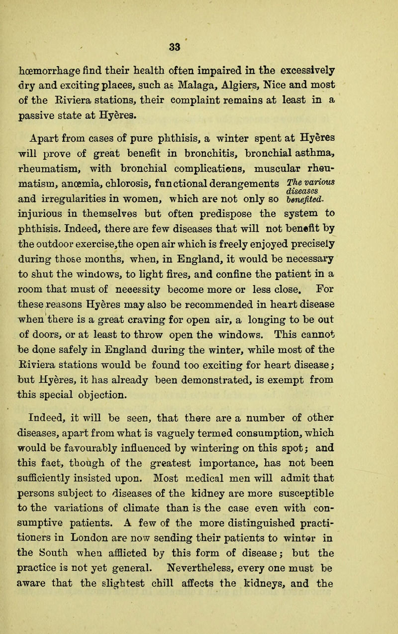 hoemorrhage find their health often impaired in the excessively dry and exciting places, such as Malaga, Algiers, Nice and most of the Riviera stations, their complaint remains at least in a passive state at Hyeres. Apart from cases of pure phthisis, a winter spent at Hyeres will prove of great benefit in bronchitis, bronchial asthma, rheumatism, with bronchial complications, muscular rheu- matism, anoemia, chlorosis, functional derangements The various diseases and irregularities in women, which are not only so benefited. injurious in themselves but often predispose the system to phthisis. Indeed, there are few diseases that will not benefit by the outdoor exercise,the open air which is freely enjoyed precisely during those months, when, in England, it would be necessary to shut the windows, to light fires, and confine the patient in a room that must of necessity become more or less close. For these reasons Hyeres may also be recommended in heart disease when there is a great craving for open air, a longing to be out of doors, or at least to throw open the windows. This cannot be done safely in England during the winter, while most of the Riviera stations would be found too exciting for heart disease; but Hyeres, it has already been demonstrated, is exempt from this special objection. Indeed, it will be seen, that there are a number of other diseases, apart from what is vaguely termed consumption, which would be favourably influenced by wintering on this spot; and this fact, though of the greatest importance, has not been sufficiently insisted upon. Most medical men will admit that persons subject to diseases of the kidney are more susceptible to the variations of climate than is the case even with con- sumptive patients. A few of the more distinguished practi- tioners in London are now sending their patients to winter in the South when afflicted by this form of disease; but the practice is not yet general. Nevertheless, every one must be aware that the slightest chill affects the kidneys, and the