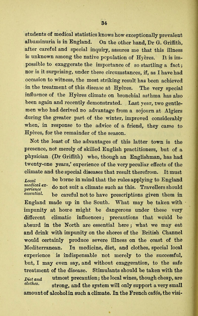 students of medical statistics knows how exceptionally prevalent albuminuria is in England. On the other hand. Dr G. Griffith, after careful and special inquiry, assures me that this illness is unknown among the native population of Hyeres. It is im- possible to exaggerate the importance of so startling a fact; nor is it surprising, under these circumstances, if, as I have had occasion to witness, the most striking result has been achieved in the treatment of this disease at Hyeres. The very special influence of the Hyeres climate on bronchial asthma has also been again and recently demonstrated. Last year, two gentle- men who had derived no advantage from a sojourn at Algiers during the greater part of the winter, improved considerably when, in response to the advice of a friend, they came to Hyeres, for the remainder of the season. Not the least of the advantages of this latter town is the presence, not merely of skilled English practitioners, but of a physician (Dr Griffith) who, though an Englishman, has had twenty-one years,’ experience of the very peculiar effects of the climate and the special diseases that result therefrom. It must Local be borne in mind that the rules applying to England pleriemLeX~ do not suit a climate such as this. Travellers should essential. careful not to have prescriptions given them in England made up in the South. What may be taken with impunity at home might be dangerous under these very different climatic influences; precautions that would be absurd in the North are essential here; what we may eat and drink with impunity on the shores of the British Channel would certainly produce severe illness on the coast of the Mediterranean. In medicine, diet, and clothes, special local experience is indispensable not merely to the successful, but, I may even say, and without exaggeration, to the safe treatment of the disease. Stimulants should be taken with the Diet and utmost precaution; the local wines, though cheap, are clothes. strong, and the system will only support a very small amount of alcohol in such a climate. In the French cafes, the visi-