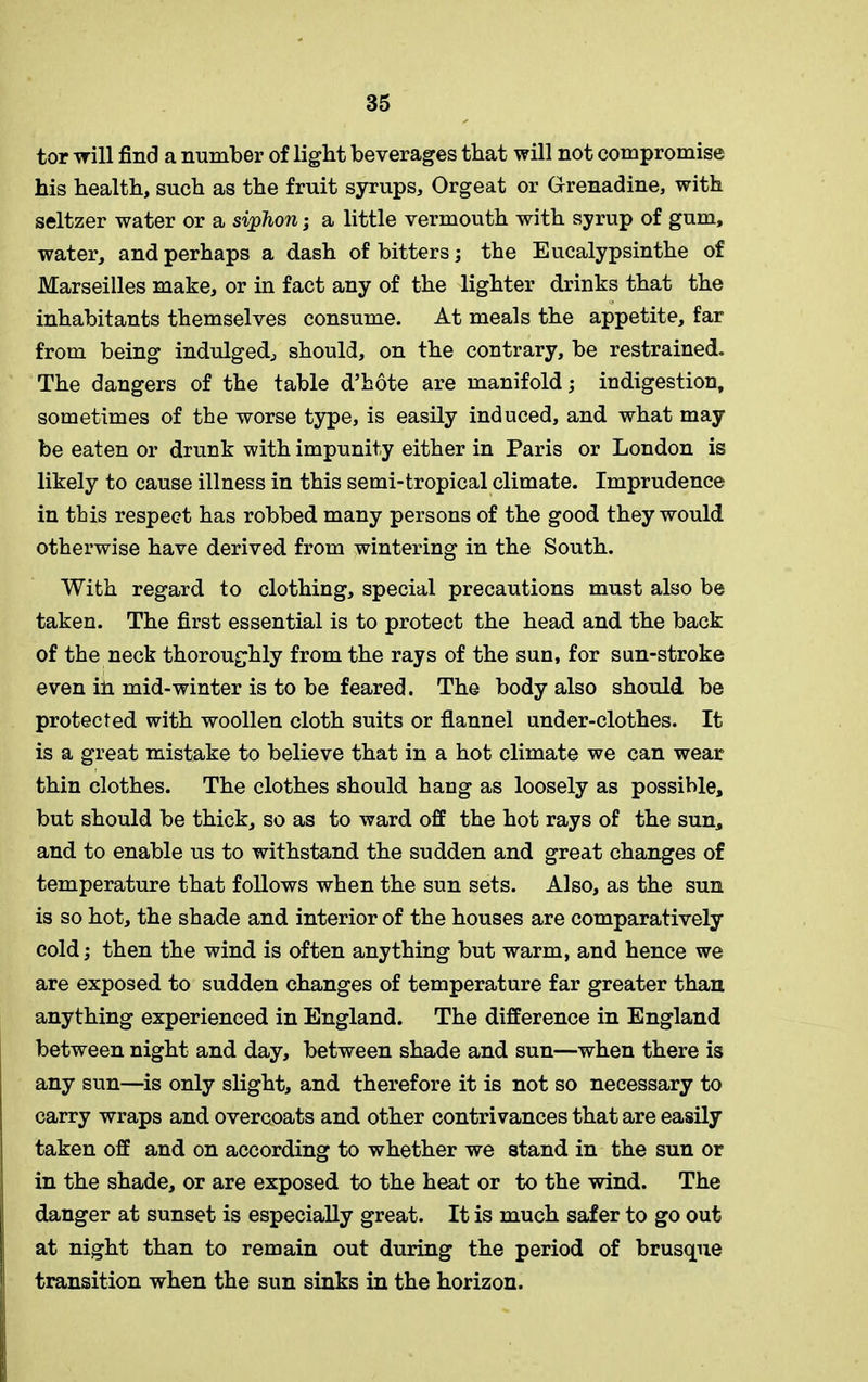 tor will find a number of light beverages that will not compromise his health, such as the fruit syrups. Orgeat or Grenadine, with seltzer water or a siphon; a little vermouth with syrup of gum, water, and perhaps a dash of bitters; the Eucalypsinthe of Marseilles make, or in fact any of the lighter drinks that the inhabitants themselves consume. At meals the appetite, far from being indulged., should, on the contrary, be restrained. The dangers of the table d’hote are manifold; indigestion, sometimes of the worse type, is easily induced, and what may be eaten or drunk with impunity either in Paris or London is likely to cause illness in this semi-tropical climate. Imprudence in this respect has robbed many persons of the good they would otherwise have derived from wintering in the South. With regard to clothing, special precautions must also be taken. The first essential is to protect the head and the back of the neck thoroughly from the rays of the sun, for sun-stroke even ih mid-winter is to be feared. The body also should be protected with woollen cloth suits or flannel under-clothes. It is a great mistake to believe that in a hot climate we can wear thin clothes. The clothes should hang as loosely as possible, but should be thick, so as to ward off the hot rays of the sun, and to enable us to withstand the sudden and great changes of temperature that follows when the sun sets. Also, as the sun is so hot, the shade and interior of the houses are comparatively cold; then the wind is often anything but warm, and hence we are exposed to sudden changes of temperature far greater than anything experienced in England. The difference in England between night and day, between shade and sun—when there is any sun—is only slight, and therefore it is not so necessary to carry wraps and overcoats and other contrivances that are easily taken off and on according to whether we stand in the sun or in the shade, or are exposed to the heat or to the wind. The danger at sunset is especially great. It is much safer to go out at night than to remain out during the period of brusque transition when the sun sinks in the horizon.