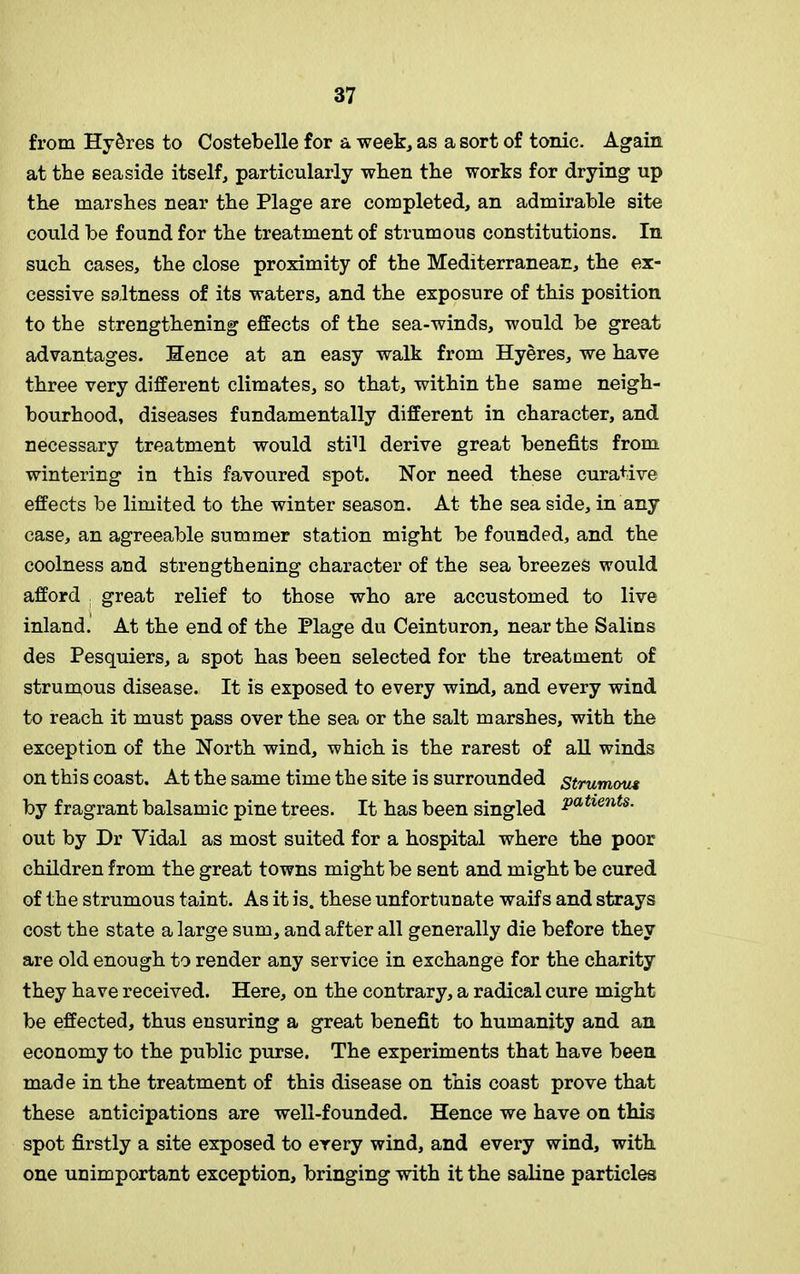 from Hy&res to Costebelle for a week, as a sort of tonic. Again at the seaside itself, particularly when the works for drying up the marshes near the Plage are completed, an admirable site could be found for the treatment of strumous constitutions. In such cases, the close proximity of the Mediterranean, the ex- cessive saltness of its waters, and the exposure of this position to the strengthening effects of the sea-winds, would be great advantages. Hence at an easy walk from Hyeres, we have three very different climates, so that, within the same neigh- bourhood, diseases fundamentally different in character, and necessary treatment would stiU derive great benefits from wintering in this favoured spot. Nor need these curative effects be limited to the winter season. At the sea side, in any case, an agreeable summer station might be founded, and the coolness and strengthening character of the sea breezes would afford great relief to those who are accustomed to live inland. At the end of the Plage du Ceinturon, near the Salins des Pesquiers, a spot has been selected for the treatment of strumous disease. It is exposed to every wind, and every wind to reach it must pass over the sea or the salt marshes, with the exception of the North wind, which is the rarest of all winds on this coast. At the same time the site is surrounded strumous by fragrant balsamic pine trees. It has been singled Patients- out by Dr Vidal as most suited for a hospital where the poor children from the great towns might be sent and might be cured of the strumous taint. As it is. these unfortunate waifs and strays cost the state a large sum, and after all generally die before they are old enough to render any service in exchange for the charity they have received. Here, on the contrary, a radical cure might be effected, thus ensuring a great benefit to humanity and an economy to the public purse. The experiments that have been made in the treatment of this disease on this coast prove that these anticipations are well-founded. Hence we have on this spot firstly a site exposed to every wind, and every wind, with one unimportant exception, bringing with it the saline particles