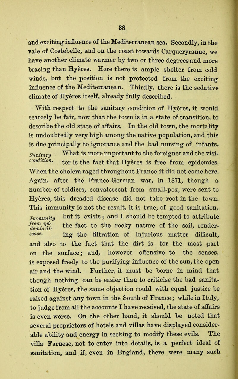 and exciting influence of the Mediterranean sea. Secondly, in the vale of Costebelle, and on the coast towards Carqueryranne, we have another climate warmer by two or three degrees and more bracing than Hyeres. Here there is ample shelter from cold winds, but the position is not protected from the exciting influence of the Mediterranean. Thirdly, there is the sedative climate of Hyeres itself, already fully described. With respect to the sanitary condition of Hyeres, it would scarcely be fair, now that the town is in a state of transition, to describe the old state of affairs. In the old town, the mortality is undoubtedly very high among the native population, and this is due principally to ignorance and the bad nursing of infants. Sanitary What is more important to the foreigner and the visi- condition. £or jg Hie fact. tbat Hyeres is free from epidemics. When the cholera raged throughout France it did not come here. Again, after the Franco-German war, in 1871, though a number of soldiers, convalescent from small-pox, were sent to Hyeres, this dreaded disease did not take root in the town. This immunity is not the result, it is true, of good sanitation. Immunity but ^ exists; and I should be tempted to attribute idemic'di- ^he fact to the rocky nature of the soil, render- sease. ing the filtration of injurious matter difficult, and also to the fact that the dirt is for the most part on the surface; and, however offensive to the senses, is exposed freely to the purifying influence of the sun, the open air and the wind. Further, it must be borne in mind that though nothing can be easier than to criticise the bad sanita- tion of Hyeres, the same objection could with equal justice be raised against any town in the South of France; while in Italy, to judge from all the accounts I have received, the state of affairs is even worse. On the other hand, it should be noted that several proprietors of hotels and villas have displayed consider- able ability and energy in seeking to modify these evils. The villa Farnese, not to enter into details, is a perfect ideal of sanitation, and if, even in England, there were many such