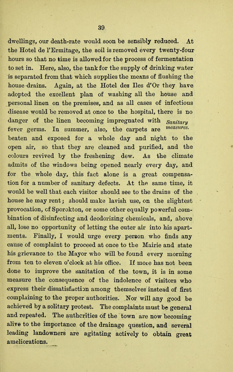 dwellings, our death-rate would soon be sensibly reduced. At the Hotel de l’Ermitage, the soil is removed every twenty-four hours so that no time is allowed for the process of fermentation to set in. Here, also, the tank for the supply of drinking water is separated from that which supplies the means of flushing the house-drains. Again, at the Hotel des lies d’Or they have adopted the excellent plan of washing all the house and personal linen on the premises, and as all cases of infectious disease would be removed at once to the hospital, there is no danger of the linen becoming impregnated with Sanitary fever germs. In summer, also, the carpets are measures- beaten and exposed for a whole day and night to the open air, so that they are cleaned and purified, and the colours revived by the freshening dew. As the climate admits of the windows being opened nearly every day, and for the whole day, this fact alone is a great compensa- tion for a number of sanitary defects. At the same time, it would be well that each visitor should see to the drains of the house he may rent; should make lavish use, on the slightest provocation, of Sporokton, or some other equally powerful com- bination of disinfecting and deodorizing chemicals, and, above all, lose no opportunity of letting the outer air into his apart- ments. Finally, I would urge every person who finds any cause of complaint to proceed at once to the Mairie and state his grievance to the Mayor who will be found every morning from ten to eleven o’clock at his office. If more has not been done to improve the sanitation of the town, it is in some measure the consequence of the indolence of visitors who express their dissatisfaction among themselves instead of first complaining to the proper authorities. Nor will any good be achieved by a solitary protest. The complaints must be general and repeated. The authorities of the town are now becoming alive to the importance of the drainage question, and several leading landowners are agitating actively to obtain great ameliorations.