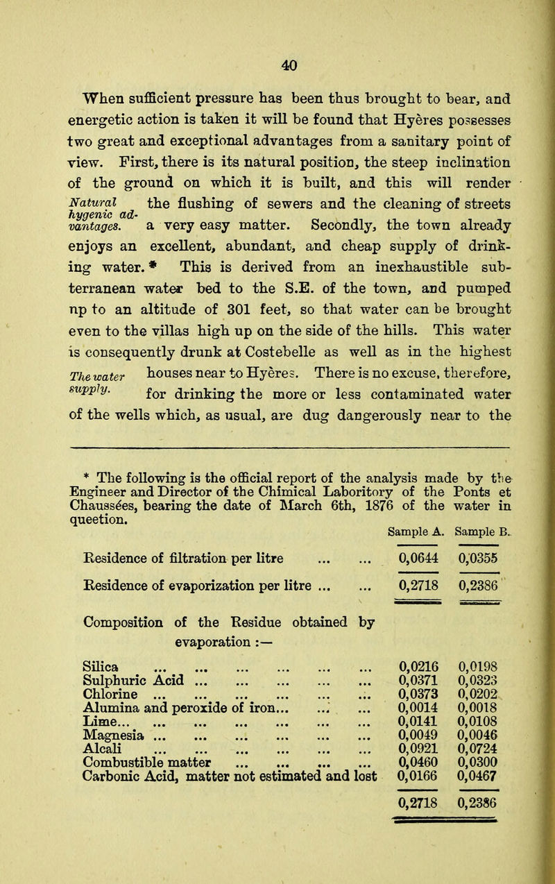 When sufficient pressure has been thus brought to bear, and energetic action is taken it will be found that Hyeres possesses two great and exceptional advantages from a sanitary point of view. First, there is its natural position, the steep inclination of the ground on which it is built, and this will render Natural the flushing of sewers and the cleaning of streets vantages. a very easy matter. Secondly, the town already enjoys an excellent, abundant, and cheap supply of drink- ing water. * This is derived from an inexhaustible sub- terranean water bed to the S.E. of the town, and pumped np to an altitude of 301 feet, so that water can be brought even to the villas high up on the side of the hills. This water is consequently drunk at Costebelle as well as in the highest The water houses near to Hyeres. There is no excuse, therefore, supply. for drinking the more or less contaminated water of the wells which, as usual, are dug dangerously near to the * The following is the official report of the analysis made by the Engineer and Director of the Chimical Laboritory of the Ponts et Chauss^es, bearing the date of March 6th, 1876 of the water in queetion. Sample A. Sample B. Residence of filtration per litre ... 0,0644 0,0355 Residence of evaporization per litre ... ... 0,2718 0,2386 Composition of the Residue obtained by evaporation Silica 0,0216 0,0198 Sulphuric Acid 0,0371 0,0323 Chlorine 0,0373 0,0202 Alumina and peroxide of iron 0,0014 0,0018 Lime 0,0141 0,0108 Magnesia 0,0049 0,0046 Alcali 0,0921 0,0724 Combustible matter 0,0460 0,0300 Carbonic Acid, matter not estimated and lost 0,0166 0,0467 0,2718 0,2386