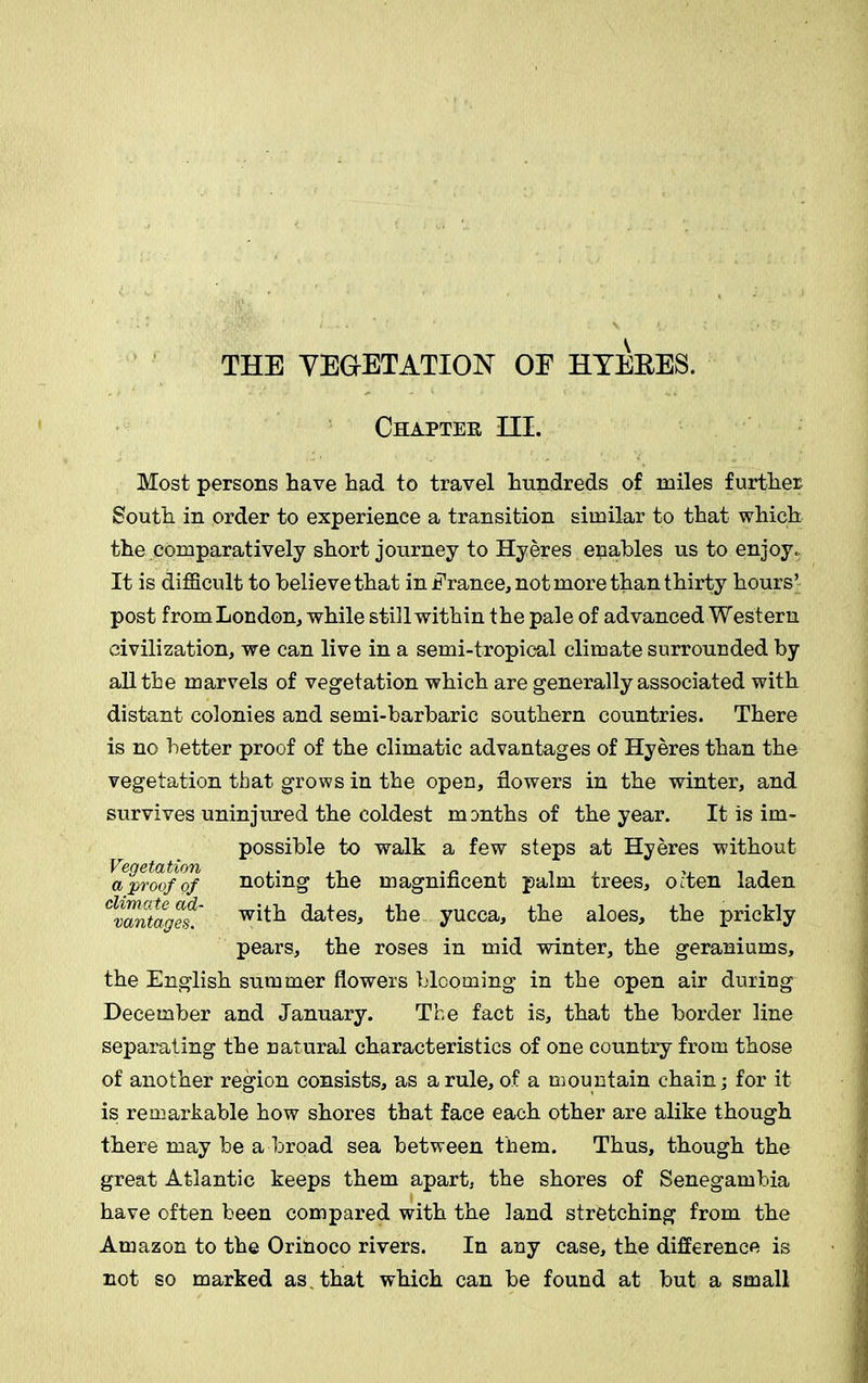 THE VEGETATION OE HYEBES. Chapter HI. Most persons have had to travel hundreds of miles further South in order to experience a transition similar to that which the comparatively short journey to Hyeres enables us to enjoy. It is difficult to believe that in France, not more than thirty hours’ post from London, while still within the pale of advanced Western civilization, we can live in a semi-tropical climate surrounded by all the marvels of vegetation which are generally associated with distant colonies and semi-barbaric southern countries. There is no better proof of the climatic advantages of Hyeres than the vegetation that grows in the open, flowers in the winter, and survives uninjured the coldest months of the year. It is im- possible to walk a few steps at Hyeres without VQctstati/OTb • a proof of noting the magnificent palm trees, often laden ^vantages.' dates, the yucca, the aloes, the prickly pears, the roses in mid winter, the geraniums, the English summer flowers blooming in the open air during December and January. The fact is, that the border line separating the natural characteristics of one country from those of another region consists, as a rule, of a mountain chain; for it is remarkable how shores that face each other are alike though there may be a broad sea between them. Thus, though the great Atlantic keeps them apart, the shores of Senegambia have often been compared with the land stretching from the Amazon to the Orinoco rivers. In any case, the difference is not so marked as . that which can be found at but a small