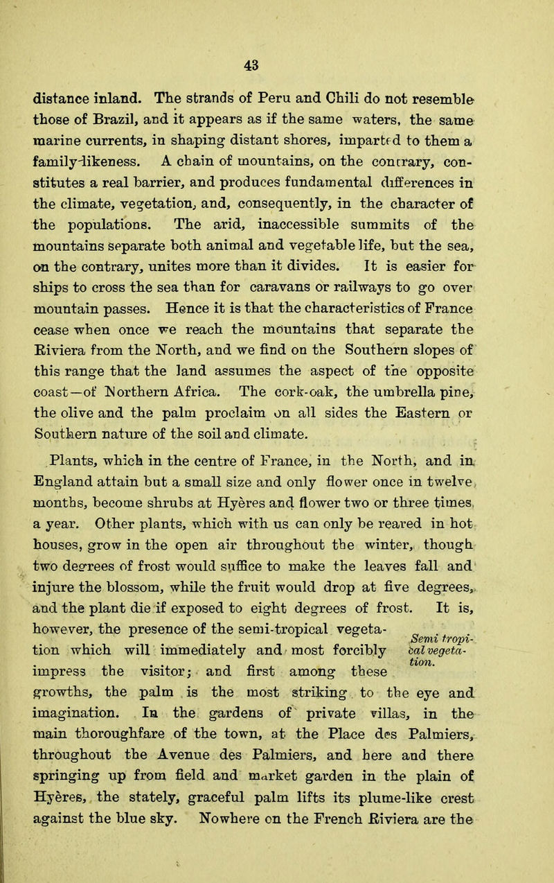 48 distance inland. The strands of Peru and Chili do not resemble those of Brazil, and it appears as if the same waters, the same marine currents, in shaping distant shores, imparted to them a family-likeness. A chain of mountains, on the contrary, con- stitutes a real barrier, and produces fundamental differences in the climate, vegetation, and, consequently, in the character of the populations. The arid, inaccessible summits of the mountains separate both animal and vegetable life, but the sea, on the contrary, unites more than it divides. It is easier for ships to cross the sea than for caravans or railways to go over mountain passes. Hence it is that the characteristics of France cease when once we reach the mountains that separate the Biviera from the North, and we find on the Southern slopes of this range that the land assumes the aspect of the opposite coast—of Northern Africa. The cork-oak, the umbrella pine, the olive and the palm proclaim on all sides the Eastern or Southern nature of the soil and climate. Plants, which in the centre of France, in the North, and in England attain but a small size and only flower once in twelve months, become shrubs at Hyeres and flower two or three times a year. Other plants, which with us can only be reared in hot houses, grow in the open air throughout the winter, though two decrees of frost would suffice to make the leaves fall and injure the blossom, while the fruit would drop at five degrees, and the plant die if exposed to eight degrees of frost. It is, however, the presence of the semi-tropical vegeta- Semi tropi- tion which will immediately and most forcibly bal vegeta- tlOTl impress the visitor; and first among these growths, the palm is the most striking to the eye and imagination. In the gardens of private villas, in the main thoroughfare of the town, at the Place des Palmiers, throughout the Avenue des Palmiers, and here and there springing up from field and market garden in the plain of Hyeres, the stately, graceful palm lifts its plume-like crest against the blue sky. Nowhere on the French Biviera are the