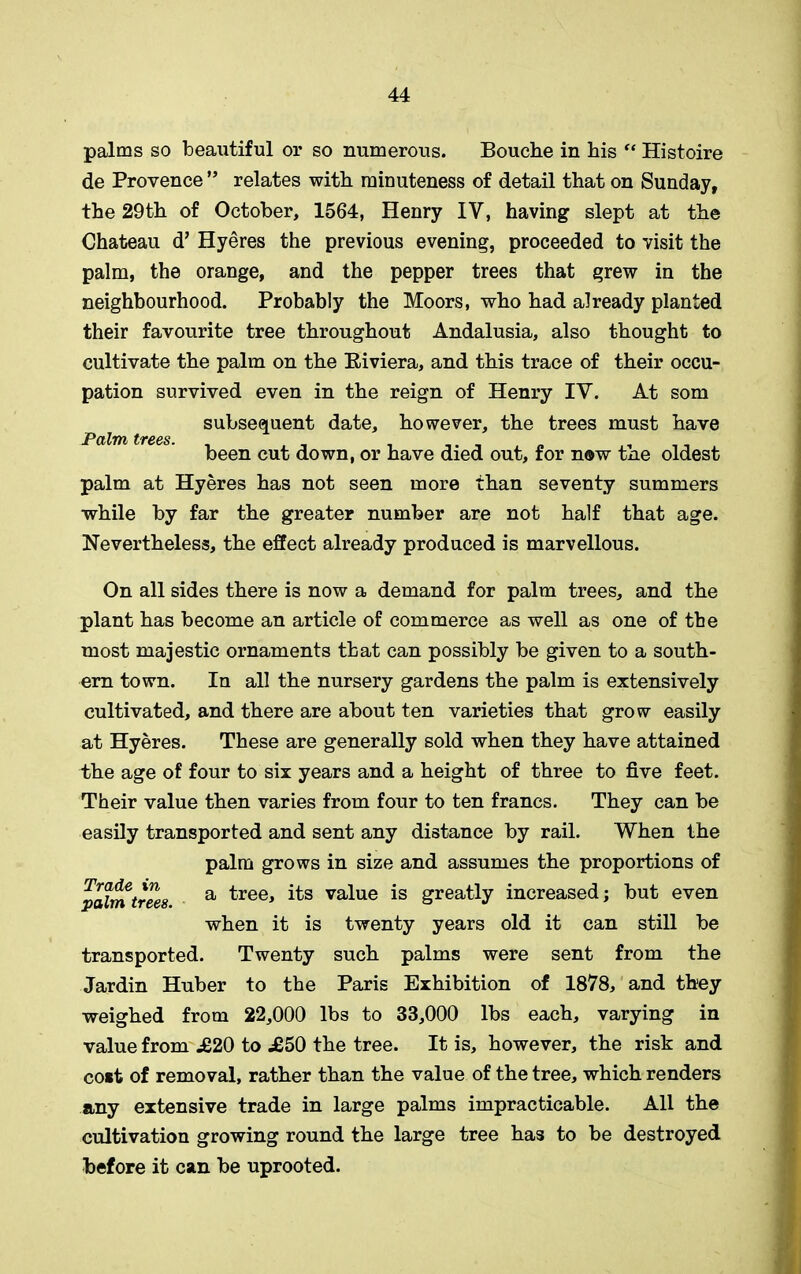 palms so beautiful or so numerous. Bouche in his “ Histoire de Provence ” relates with minuteness of detail that on Sunday, the 29th of October, 1564, Henry IV, having slept at the Chateau d’ Hyeres the previous evening, proceeded to visit the palm, the orange, and the pepper trees that grew in the neighbourhood. Probably the Moors, who had already planted their favourite tree throughout Andalusia, also thought to cultivate the palm on the Eiviera, and this trace of their occu- pation survived even in the reign of Henry IV. At som palm at Hyeres has not seen more than seventy summers while by far the greater number are not half that age. Nevertheless, the effect already produced is marvellous. On all sides there is now a demand for palm trees, and the plant has become an article of commerce as well as one of the most majestic ornaments that can possibly be given to a south- ern town. In all the nursery gardens the palm is extensively cultivated, and there are about ten varieties that grow easily at Hyeres. These are generally sold when they have attained the age of four to six years and a height of three to five feet. Their value then varies from four to ten francs. They can be easily transported and sent any distance by rail. When the transported. Twenty such palms were sent from the Jardin Huber to the Paris Exhibition of 1878, and they weighed from 22,000 lbs to 33,000 lbs each, varying in value from .£20 to .£50 the tree. It is, however, the risk and cost of removal, rather than the value of the tree, which renders any extensive trade in large palms impracticable. All the cultivation growing round the large tree has to be destroyed before it can be uprooted. Palm trees. subsequent date, however, the trees must have been cut down, or have died out, for now the oldest Trade in palm trees. palm grows in size and assumes the proportions of a tree, its value is greatly increased; but even when it is twenty years old it can still be