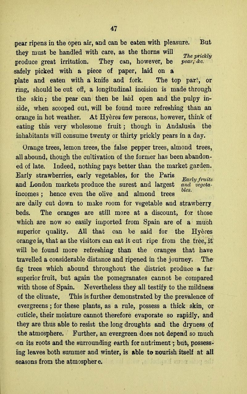pear ripens in the open air, and can be eaten with pleasure. But they roust be handled with care, as the thorns will Theprid£ly produce great irritation. They can, however, be pear, <&c. safely picked with a piece of paper, laid on a plate and eaten with a knife and fork. The top pari, or ring, should be cut off, a longitudinal incision is made through the skin; the pear can then be laid open and the pulpy in- side, when scooped out, will be found more refreshing than an orange in hot weather. At Hyeres few persons, however, think of eating this very wholesome fruit; though in Andalusia the inhabitants will consume twenty or thirty prickly pears in a day. Orange trees, lemon trees, the false pepper trees, almond trees, all abound, though the cultivation of the former has been abandon- ed of late. Indeed, nothing pays better than the market garden. Early strawberries, early vegetables, for the Paris Many jvu'izs and London markets produce the surest and largest and vegeta- ~b\cs incomes ; hence even the olive and almond trees are daily cut down to make room for vegetable and strawberry beds. The oranges are still more at a discount, for those which are now so easily imported from Spain are of a much superior quality. All that can be said for the Hyeres orange is, that as the visitors can eat it cut ripe from the tree, it will be found more refreshing than the oranges that have travelled a considerable distance and ripened in the journey. The fig trees which abound throughout the district produce a far superior fruit, but again the pomegranates cannot be compared with those of Spain. Nevertheless they all testify to the mildness of the climate. This is further demonstrated by the prevalence of evergreens; for these plants, as a rule, possess a thick skin, or cuticle, their moisture cannot therefore evaporate so rapidly, and they are thus able to resist the long droughts and the dryness of the atmosphere. Further, an evergreen does not depend so much on its roots and the surrounding earth for nutriment; but, possess- ing leaves both summer and winter, is able to nourish itself at all seasons from the atmosphere.
