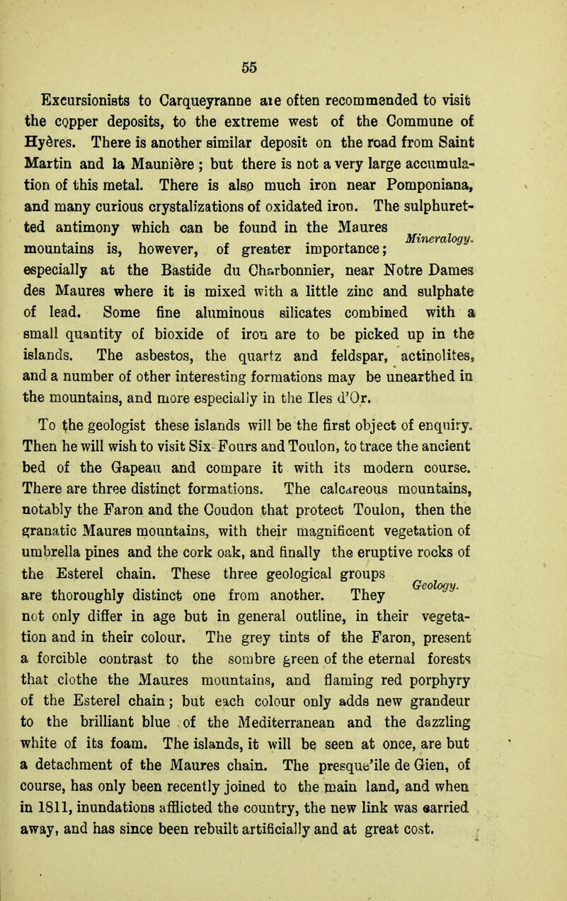 Excursionists to Carqueyranne aie often recommended to visit the copper deposits, to the extreme west of the Commune of Hy&res. There is another similar deposit on the road from Saint Martin and la Maunidre ; but there is not a very large accumula- tion of this metal. There is also much iron near Pomponiana, and many curious crystalizations of oxidated iron. The sulphuret- ted antimony which can be found in the Maures , . . , , . Mineralogy. mountains is, however, of greater importance; especially at the Bastide du Ch&rbonnier, near Notre Dames des Maures where it is mixed with a little zinc and sulphate of lead. Some fine aluminous silicates combined with a small quantity of bioxide of iron are to be picked up in the islands. The asbestos, the quartz and feldspar, actinolites, and a number of other interesting formations may be unearthed in the mountains, and more especially in the lies d’Or. To fhe geologist these islands will be the first object of enquiry. Then he will wish to visit Six Fours and Toulon, to trace the ancient bed of the Gapeau and compare it with its modern course. There are three distinct formations. The calcareous mountains, notably the Faron and the Coudon that protect Toulon, then the granatic Maures mountains, with their magnificent vegetation of umbrella pines and the cork oak, and finally the eruptive rocks of the Esterel chain. These three geological groups are thoroughly distinct one from another. They not only difler in age but in general outline, in their vegeta- tion and in their colour. The grey tints of the Faron, present a forcible contrast to the sombre green of the eternal forests that clothe the Maures mountains, and flaming red porphyry of the Esterel chain; but each colour only adds new grandeur to the brilliant blue of the Mediterranean and the dazzling white of its foam. The islands, it will be seen at once, are but a detachment of the Maures chain. The presque’ile de Gien, of course, has only been recently joined to the main land, and when in 1811, inundations afflicted the country, the new link was earried away, and has since been rebuilt artificially and at great cost.