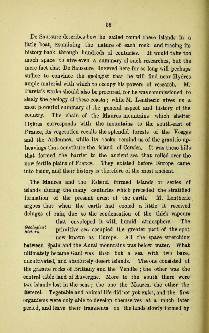 De Saussure describes how he sailed round these islands in a little boat, examining the nature of each rock and tracing its history back through hundreds of centuries. It would take too much space to give even a summary of such researches, but the mere fact that De Saussure lingered here for so long will perhaps suffice to convince the geologist that he will find near Hyeres ample material with which to occupy his powers of research. M. Pareto’s works should also be procured, for he was commissioned to study the geology of these coasts; while M. Lentheric gives us a most powerful summary of the general aspect and history of the country. The chain of the Maures mountains which shelter Hy&res corresponds with the mountains to the south-east of France, its vegetation recalls the splendid forests of the Vosges and the Ardennes, while its rocks remind us of the granitic up- heavings that constitute the island of Corsica. It was these hills that formed the barrier to the ancient sea that rolled over the now fertile plains of France. They existed before Europe came into being, and their history is therefore of the most ancient. The Maures and the Esterel formed islands or series of islands during the many centuries which preceded the stratified formation of the present crust of the earth. M. Lentheric argues that when the earth had cooled a little it received deluges of rain, due to the condensation of the thick vapours that envoloped it with humid atmosphere. The historyCal primitive sea occupied the greater part of the spot now known as Europe. All the space stretching between Spain and the Aural mountains was below water. What ultimately became Gaul was then but a sea with two bare, uncultivated, and absolutely desert islands. The one consisted of the granite rocks of Brittany and the Vendee ; the other was the central table-land of Auvergne. More to the south there were two islands lost in the seas ; the one the Maures, the other the Esterel. Vegetable and animal life did not yet exist, and the first organisms were only able to develop themselves at a much later period, and leave their fragment* on the lands slowly formed by