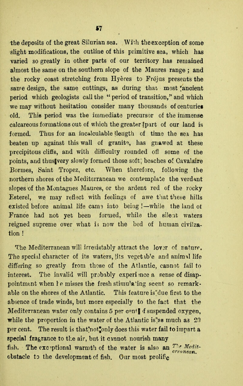 *7 the deposits of the great Silurian sea. Wiffi the exception of some slight modifications, the outline of this primitive sea, which has varied so greatly in other parts of our territory has remained almost the same on the southern slope of the Maures range ; and the rocky coast stretching from Hyeres to Frejus presents the same design, the same cuttings, as during that most 'ancient period which geologists call the “ period of transition/’ and which we may without hesitation consider many thousands of centurie* old. This period was the immediate precursor of the immense calcareous formations out of which the greater Ipart of our land is formed. Thus for an incalculable flength of time the sei has beaten up against this wall of granite, has gnawed at these precipitous cliffs, and with difficulty rounded oft some of the points, and thus|very slowly formed those soft, beaches of Cavalaire Bonnes, Saint Tropez, etc. When therefore, following the northern shores of the Mediterranean we contemplate the verdant slopes of the Montagues Maures, or the ardent red of the rocky Esterel, we may reflect with feelings of awe that these hills existed before animal life came into being !—while the land of France had not yet been formed, while the silent waters reigned supreme over what is now the bed of human civilza- tion ! The Mediterranean will irresistably attract the lover of nature. The special character of its waters, [its vegetib’e and animal life differing so greatly from those of the Atlantic, cannot fail to interest. The invalid will probably experience a sense of disap- pointment when ! e misses the fresh stimulating scent so remark- able on the shores of the Atlantic. This feature is blue first to the absence of trade winds, but more especially to the fact that the Mediterranean water only contains 5 per G'uff | >f suspended oxygen, while the proportion in the water of the Atlantic isas much as 2D per cent. The result is that'not’only does this water fail to impart a special fragrance to the air, but it cinnot nourish many fish. The exceptional warmth of the water is also an T':e Medit- erra nean. obstacle to the development of fish. Our most prolific