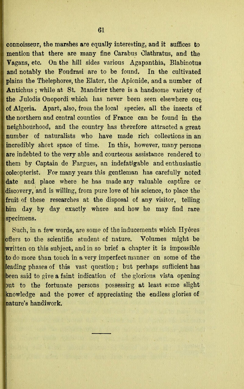 connoisseur, the marshes are equally interesting, and it suffices to mention that there are many fine Carabus Olathratus, and the Vagans, etc. On the hill sides various Agapanthia, Blabinotus and notably the Foudrasi are to be found. In the cultivated plains the Thelephores, the Elater, the Apionide, and a number of Antichus ; while at St. Mandrier there is a handsome variety of the Julodis Onopordi which has never been seen elsewhere out of Algeria. Apart, also, from the local species, all the insects of the northern and central counties of France can be found in the neighbourhood, and the country has therefore attracted a great number of naturalists who have made rich collections in an incredibly short space of time. In this, however, many persons are indebted to the very able and courteous assistance rendered to them by Captain de Fargues, an indefatigable and enthusiastic coleopterist. For many years this gentleman has carefully noted date and place where he has made any valuable capture or discovery, and is willing, from pure love of his science, to place the fruit of these researches at the disposal of any visitor, telling him day by day exactly where and how he may find rare specimens. Such, in a few words, are some of the inducements which Hydres otters to the scientific student of nature. Volumes might be Iwritten on this subject, and in so brief a chapter it is impossible to do more than touch in a very imperfect manner on some of the leading phases of this vast question; but perhaps sufficient has been said to give a faint indication of the glorious vista opening but to the fortunate persons possessing at least some slight knowledge and the power of appreciating the endless glories of nature’s handiwork.