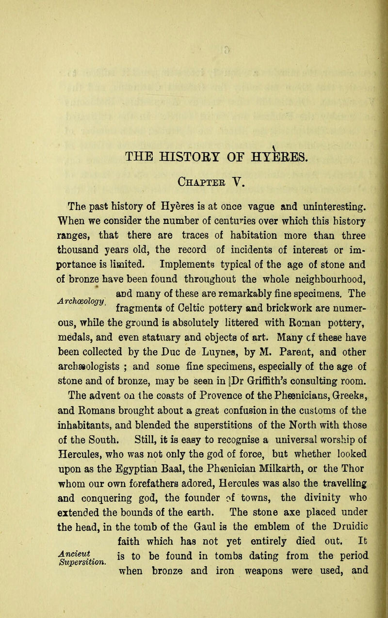 THE HISTOEY OE HYEEES. Chapter V. The past history of Hyeres is at once vague and uninteresting. When we consider the number of centuries over which this history ranges, that there are traces of habitation more than three thousand years old, the record of incidents of interest or im- portance is limited. Implements typical of the age of stone and of bronze have been found throughout the whole neighbourhood, and many of these are remarkably fine specimens. The Archaeology fragments of Celtic pottery and brickwork are numer- ous, while the ground is absolutely littered with Roman pottery, medals, and even statuary and objects of art. Many cf these have been collected by the Due de Luynes, by M. Parent, and other archeologists ; and some fine specimens, especially of the age of stone and of bronze, may be seen in |Dr Griffith’s consulting room. The advent on the coasts of Provence of the Phoenicians, Greeks, and Romans brought about a great confusion in the customs of the inhabitants, and blended the superstitions of the North with those of the South. Still, it is easy to recognise a universal worship of Hercules, who was not only the god of force, but whether looked upon as the Egyptian Baal, the Phcenician Milkarth, or the Thor whom our own forefathers adored, Hercules was also the travelling and conquering god, the founder of towns, the divinity who extended the bounds of the earth. The stone axe placed under the head, in the tomb of the Gaul is the emblem of the Druidic faith which has not yet entirely died out. It Ancient js foe found in tombs dating from the period Supersition. ° when bronze and iron weapons were used, and