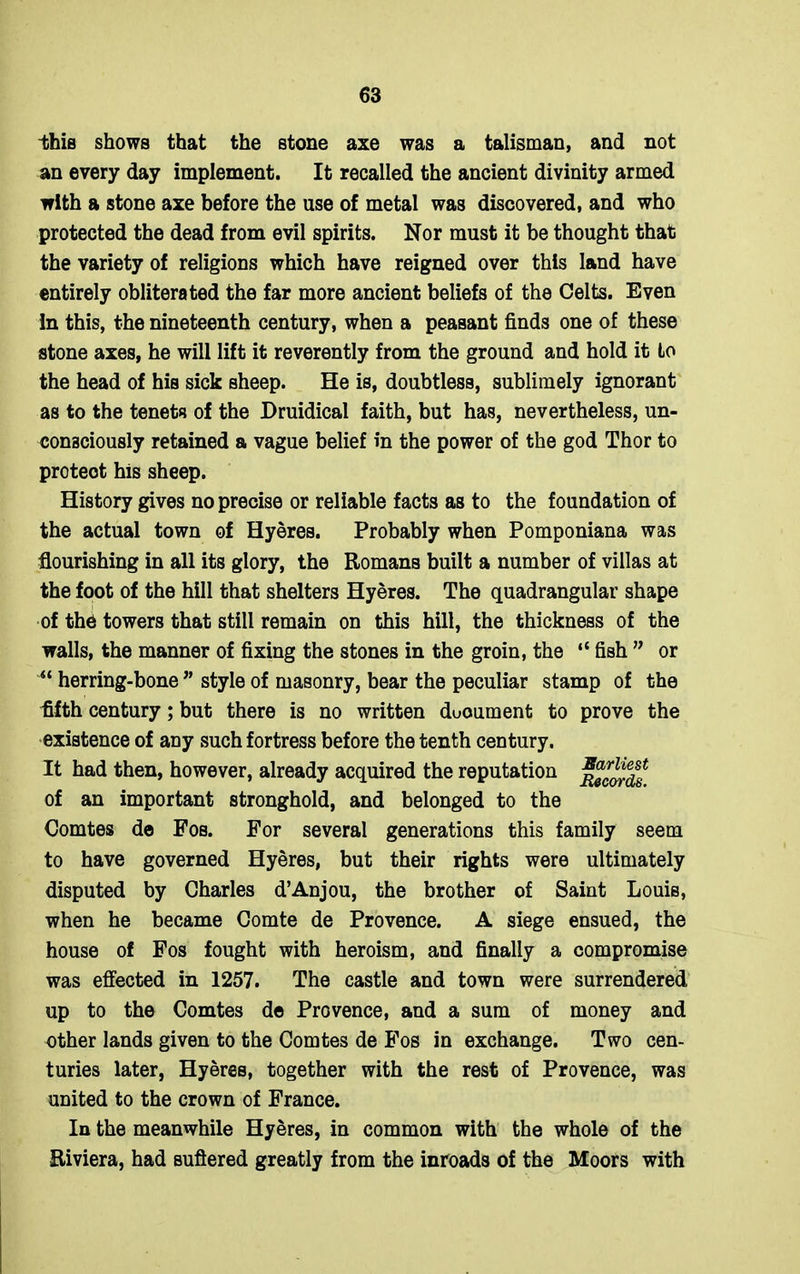 -this shows that the stone axe was a talisman, and not an every day implement. It recalled the ancient divinity armed with a stone axe before the use of metal was discovered, and who protected the dead from evil spirits. Nor must it be thought that the variety of religions which have reigned over this land have entirely obliterated the far more ancient beliefs of the Celts. Even In this, the nineteenth century, when a peasant finds one of these stone axes, he will lift it reverently from the ground and hold it Lo the head of his sick sheep. He is, doubtless, sublimely ignorant as to the tenets of the Druidical faith, but has, nevertheless, un- consciously retained a vague belief in the power of the god Thor to proteot his sheep. History gives no precise or reliable facts as to the foundation of the actual town of Hyeres. Probably when Pomponiana was flourishing in all its glory, the Romans built a number of villas at the foot of the hill that shelters Hyeres. The quadrangular shape of th6 towers that still remain on this hill, the thickness of the walls, the manner of fixing the stones in the groin, the “ fish ” or “ herring-bone ” style of masonry, bear the peculiar stamp of the fifth century; but there is no written duoument to prove the existence of any such fortress before the tenth century. It had then, however, already acquired the reputation ^ordf of an important stronghold, and belonged to the Comtes de Fos. For several generations this family seem to have governed Hyeres, but their rights were ultimately disputed by Charles d’Anjou, the brother of Saint Louis, when he became Comte de Provence. A siege ensued, the house of Fos fought with heroism, and finally a compromise was effected in 1257. The castle and town were surrendered up to the Comtes de Provence, and a sum of money and other lands given to the Comtes de Fos in exchange. Two cen- turies later, Hyeres, together with the rest of Provence, was united to the crown of France. In the meanwhile Hyeres, in common with the whole of the Riviera, had suffered greatly from the inroads of the Moors with