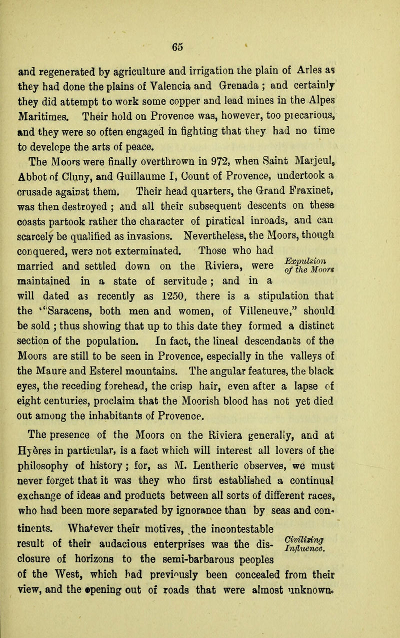 and regenerated by agriculture and irrigation the plain of Arles as they had done the plains of Valencia and Grenada ; and certainly they did attempt to work some copper and lead mines in the Alpes Maritimes. Their hold on Provence was, however, too precarious, and they were so often engaged in fighting that they had no time to develope the arts of peace. The Moors were finally overthrown in 972, when Saint Marjeul, Abbot of Cluny, and Guillaume I, Count of Provence, undertook a crusade against them. Their head quarters, the Grand Fraxinet, was then destroyed ; and all their subsequent descents on these coasts partook rather the character of piratical inroads, and can scarcely be qualified as invasions. Nevertheless, the Moors, though conquered, were not exterminated. Those who had married and settled down on the Riviera, were of^^Moors maintained in a state of servitude; and in a will dated as recently as 1250, there is a stipulation that the “'Saracens, both men and women, of Villeneuve,” should be sold ; thus showing that up to this date they formed a distinct section of the population. In fact, the lineal descendants of the Moors are still to be seen in Provence, especially in the valleys of the Maure and Esterel mountains. The angular features, the black eyes, the receding forehead, the crisp hair, even after a lapse of eight centuries, proclaim that the Moorish blood has not yet died out among the inhabitants of Provence. The presence of the Moors on the Riviera generally, and at H} 5res in particular, is a fact which will interest all lovers of the philosophy of history; for, as M. Lentheric observes, we must never forget that it was they who first established a continual exchange of ideas and products between all sorts of different races, who had been more separated by ignorance than by seas and con- tinents. Whatever their motives, the incontestable result of their audacious enterprises was the dis- z^wnS. closure of horizons to the semi-barbarous peoples of the West, which bad previously been concealed from their view, and the opening out of roads that were almost unknown.